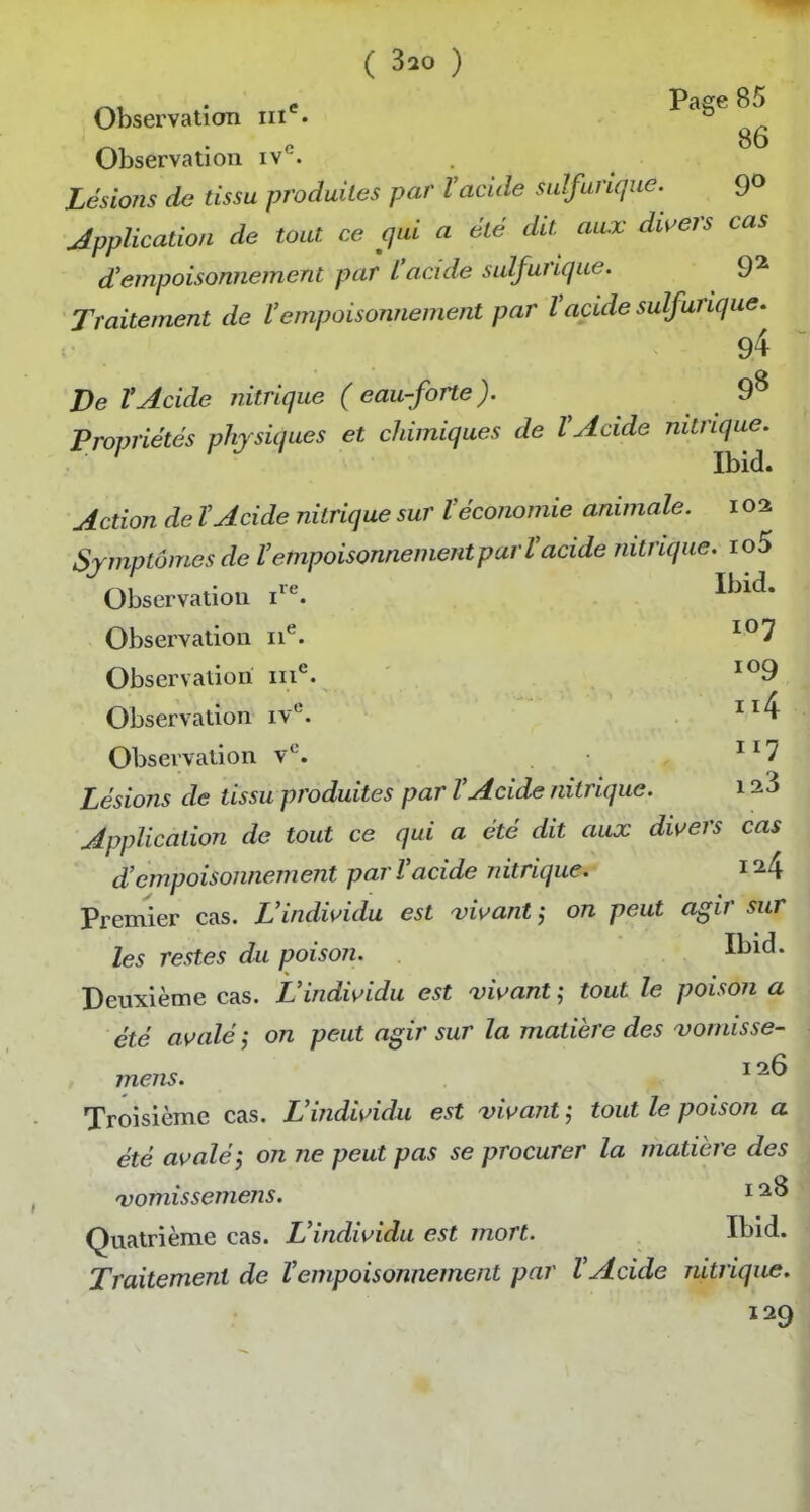 Observation iii*. ^^^^ Observation iv*^. Lésions de tissu produites par Vacide sulfurique. 9° Application de tout ce cjui a été dit aux dii^ers cas d'empoisonnement par L'acide sulfurique. 9^ Traitement de l'empoisonnement par l'acide sulfurique. 94 De ïAcide nitrique (eaufbrte). 9^ Propriétés physiques et chimiques de l'Acide nitrique. Ibid. Action de l'Acide nitrique sur l'économie animale, i oa Symptômes de l'empoisonnement par l'acide nitrique. io5 Observation i»^ I^^^* Observation ii*^. Observation iii*^. Observation iv''. Observation v*. 7 Lésions de tissu produites par l'Acide nitrique. 12 3 Application de tout ce qui a été dit aux divers cas d'empoisonnement par l'acide nitrique. 1^4 Premier cas. L'individu est vivant on peut agir sur les restes du poison. It>id. Deuxième cas. L'individu est 'vivant tout le poison a été avalé; on peut agir sur la matière des vomisse- mens. ii6 Troisième cas. L'individu est ^vivant ; tout le poison a été avalé}, on ne peut pas se procurer la matière des vomissemens. i Quatrième cas. L'individu est mort. Ibid. Traitement de l'empoisonnement par l'Acide nitrique. 129