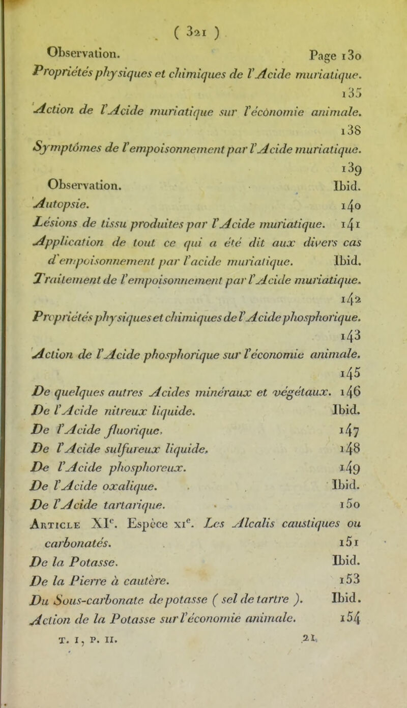 Observation. Page i3o Propriétés physiques et chimiques de VAcide muriatique. i35 Action de VAcide muriatique sur Téconomie animale. i38 Sjmptômes de Vempoisonnement par V Acide muriatique. i39 Observation. Ibid. Autopsie. 1^0 Lésions de tissu produites par VAcide muriatique. Application de tout ce qui a ét.é dit aux di\>ers cas d empoisonnement par l'acide muriatique. Ibid. 2 raitementde l'empoisonnement par l'Acide muriatique. Propriétés physiques et chimiques de VAcide phosphorique. 143 Action de l'Acide phosphorique sur l'économie animale. 145 De quelques autres Acides minéraux et végétaux. 146 De l'Acide nitreux liquide. Ibid. De l'Acide Jluorique, i47 De l'Acide sulfureux liquide, i48 De l'Acide phosphoreux. i49 De l'Acide oxalique. Ibid. De l'Acide tartanque. i5o Article XI*'. Espèce xi*^. Les Alcalis caustiques ou carbonatés. i5i De la Potasse. Ibid. De la Pierre à cautère. i53 Du Sous-carbonate dépotasse ( sel de tartre ). Ibid. Action de la Potasse sur l'économie animale. i54 T. I, P. II.