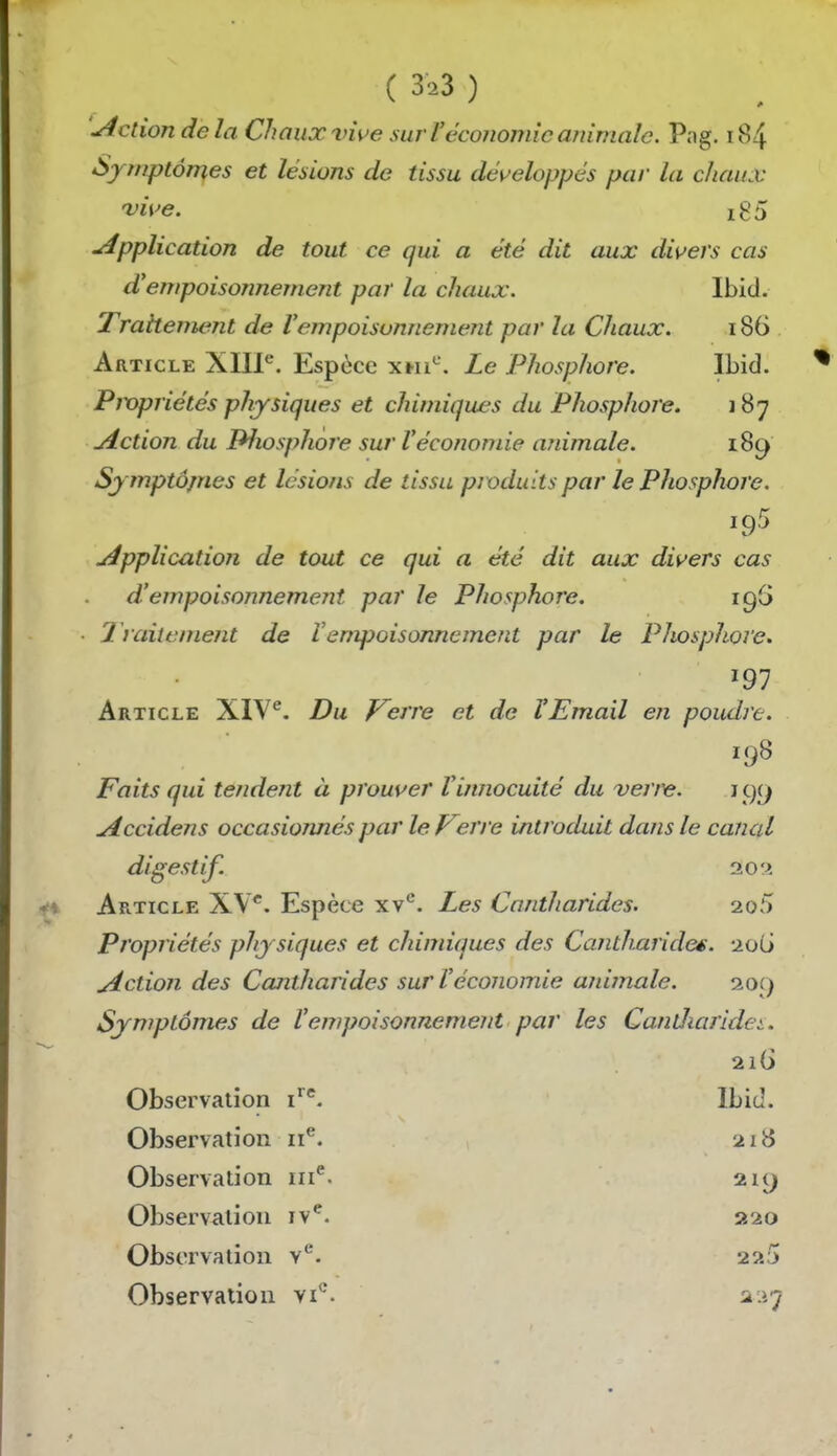 ( 3^3 ) 'Action de la Chaux vwe sur l'économie ainrnalc. Png. i84 Symptômes et lésions de tissu dév'eloppés par la chaux 'vii'e. i85 Application de tout ce qui a été dit aux divers cas d'empoisonnement par la chaux. Ibid. Trahenumt de Vempoisonnement par la Chaux. 186 Article XIIP. Espèce xm^. Le Phosphore. Ibid. Pwpriétés physiques et chimiques du Phosphore. 187 ulction du Pfiosphore sur l'économie animale. 189 Sjmptôjnes et lésions de tissu produits par le Phosphore, uépplication de tout ce qui a été dit aux divers cas d'empoisonnement par le Phosphore. igG 2 raitement de Vempoisonnement par le Phosphore, 197 Article XIV^. Du Verre et de l'Email en poudre. 198 Faits qui tendent à prouver l'innocuité du verre. 199 Accidens occasionnés par le V?rre introduit dans le canal digestif. 20 a Article XV*. Espèce xv*^. Les Cantharides. 2o5 Propriétés phy siques et chimiques des Canth.arideé. JioG jiction des Cajitharides sur l'économie animale. loij Symptômes de Vempoisonnement par les Cantliarldei. 2i(i Observation i'*^. Ibid. Observation ii*'. 218 Observation iii^. 219 Observation iv^. 220 Observation v^. 225 Observation vi*-. 2.47