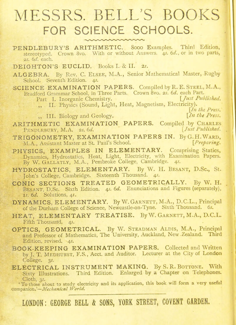 MESSRS. BELL'S BOOKS FOR SCIENCE SCHOOLS. PENDLEBURY'S ARITHMETIC. 8000 Examples. Third Edition, stereotyped. Crown 3vo. With or without Answers. 4^. 6(/.,or in two parts, 2s. 6d. each. DEIGHTON'S EUCLID. Books I. & II. 2s. ALGEBRA. By Rev. C. Elsee, M.A., Senior Mathematical Master, Rugby School. Seventh Edition. 4s. SCIENCE EXAMINATION PAPERS. Compiled by R. E. Steel, M.A., Bradford Grammar School, in Three Parts. Crown 8vo. 2S. 6d. each Part. Part I. Inorganic Chemistry. [/•'''' Published. „ II. Physics (Sound, Light, Heat, Magnetism, Electricitj')- the Press. ,, III. Biology and Geology. [In the Press. ARITHMETIC EXAMINATION PAPERS. Compiled by Charles Pendlebury, M.A. 2s.6d. [Just Publislied. TRIGONOMETRY, EXAMINATION PAPERS IN. By G.H.Ward, J>I.A., Assistant Master at St. Paul's School. [Preparing. PHYSICS, EXAMPLES IN ELEMENTARY. Comprising Statics, Dynamics, Hydrostatics, Heat, Light, Electricity, with Examination Papers. By W. Gallatly, M.A., Pembroke College, Cambridge. 4J. HYDROSTATICS, ELEMENTARY. By W. PL Besant, D.Sc, St. John's College, Cambridge. Sixteenth Thousand. 4-f. CONIC SECTIONS TREATED GEOMETRICALLY. By W. H. Besant, D.Sc. Sixth Edition. 4J. i>d. Enunciations and Figures (separately). 6c?. Solutions, 4X. DYNAMICS, ELEMENTARY. By W.Garnett, M.A., D.C.L., Principal of the Durham College of Science, Newcaslle-on-Tyne. Sixth Thousand, dr. HEAT, ELEMENTARY TREATISE. By W. Garnett, M.A., D.C.L. Fifth Thousand. 4J. OPTICS, GEOMETRICAL. By W. Steadman Aldis, M.A., Principal and Professor of Mathematics, The University, Auckland, New .Zealand. Third Edition, revised. 4J. BOOK-KEEPING EXAMINATION PAPERS. Collected and Written by T- T. Medhurst, F.S., Acct. and Auditor. Lecturer at the City of London College. 3J. ELECTRICAL INSTRUMENT MAKING. By S. R. Bottone. With Sixty Illustrations. Third Edition. Enlarged by a Chapter on Telephones. Cloth, 3J. ' To those about to study electricity and its application, this book will form a very usehil companionechanical World. LONDON: GEORGE BELL & SONS, YORK STREET, COYENT GARDEN.