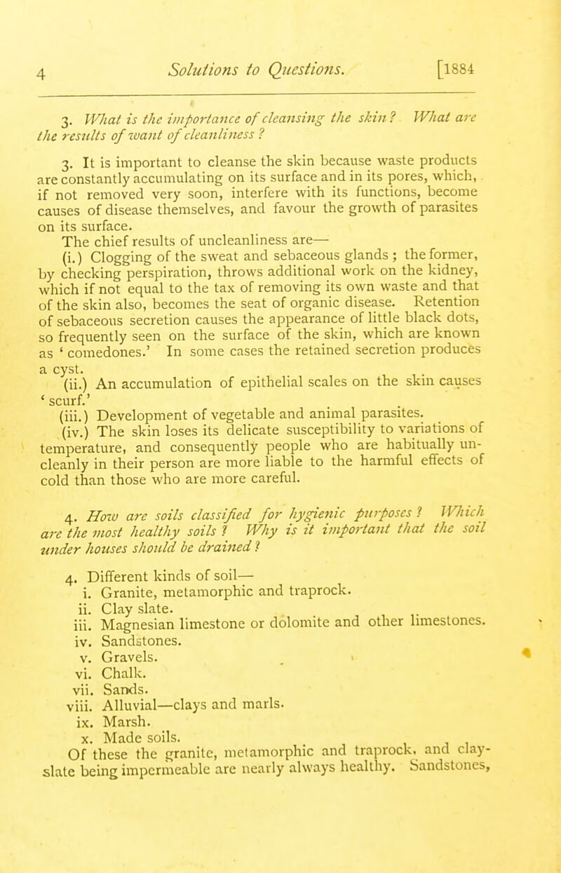 3. What is the importance of cleansing the skin ? What are the results ofimnt of cleanliness ? 3. It is important to cleanse the skin because waste products are constantly accumulating on its surface and in its pores, which, if not removed very soon, interfere with its functions, become causes of disease themselves, and favour the growth of parasites on its surface. The chief results of uncleanliness are— (i.) Clogging of the sweat and sebaceous glands ; the former, by checking perspiration, throws additional work on the kidney, which if not equal to the tax of removing its own waste and that of the skin also, becomes the seat of organic disease. Retention of sebaceous secretion causes the appearance of Httle black dots, so frequently seen on the surface of the skin, which are known as ' comedones.' In some cases the retained secretion produces a cyst. (ii.) An accumulation of epithelial scales on the skm causes ' scurf.' (iii.) Development of vegetable and animal parasites. (iv.) The skin loses its delicate susceptibility to variations of temperature, and consequently people who are habitually un- cleanly in their person are more liable to the harmful effects of cold than those who are more careful. 4. Hozv are soils classified for hygienic purposes 1 Which are the most healthy soils 1 Why is it important that the soil under houses should be drained 1 4. Different kinds of soil— i. Granite, metamorphic and traprock. ii. Clay slate. iii. Magnesian limestone or dolomite and other limestones. iv. Sandstones. v. Gravels. vi. Chalk. vii. Sands. viii. Alluvial—clays and marls, ix. Marsh. X. Made soils. Of these the granite, metamorphic and traprock. and clay- slate being impermeable are nearly always healthy. Sandstones,