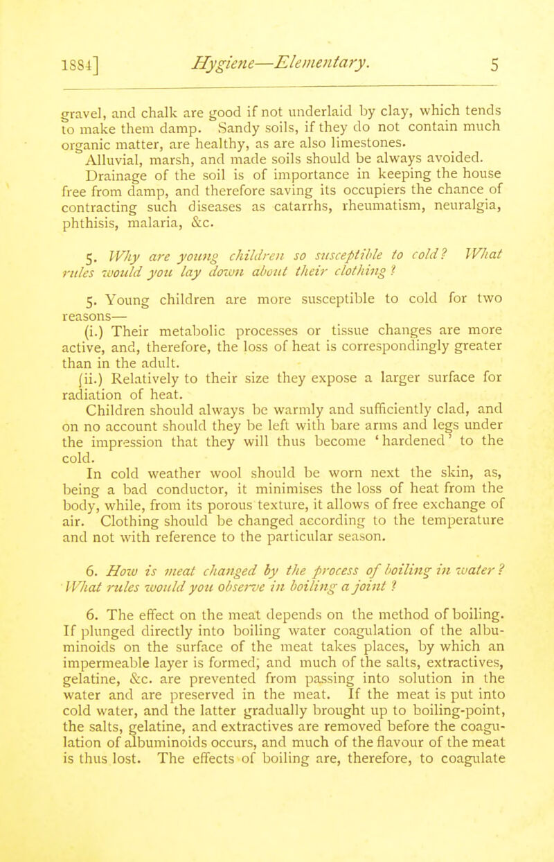 gravel, and chalk are good if not underlaid by clay, which tends to make them damp. Sandy soils, if they do not contain much organic matter, are healthy, as are also limestones. Alluvial, marsh, and made soils should be always avoided. Drainage of the soil is of importance in keeping the house free from damp, and therefore saving its occupiers the chance of contracting such diseases as catarrhs, rheumatism, neuralgia, phthisis, malaria, &c. 5. Why are young children so susceptible to cold? What rules ivoiild you lay doiun about their clothing 1 5. Young children are more susceptible to cold for two reasons— (i.) Their metabolic processes or tissue changes are more active, and, therefore, the loss of heat is correspondingly greater than in the adult. (ii.) Relatively to their size they expose a larger surface for radiation of heat. Children should always be warmly and sufficiently clad, and on no account should they be left with bare arms and legs under the impression that they will thus become ' hardened' to the cold. In cold weather wool should be worn next the skin, as, being a bad conductor, it minimises the loss of heat from the body, while, from its porous texture, it allows of free exchange of air. Clothing should be changed according to the temperature and not with reference to the particular season. 6. Hotu is meat changed by the process of boiling in water ? ' What rules would you observe in boiling a joint 1 6. The effect on the meat depends on the method of boiling. If plunged directly into boiling water coagulation of the albu- minoids on the surface of the meat takes places, by which an impermeable layer is formed; and much of the salts, extractives, gelatine, &c. are prevented from passing into solution in the water and are preserved in the meat. If the meat is put into cold water, and the latter gradually brought up to boiling-point, the salts, gelatine, and extractives are removed before the coagu- lation of albuminoids occurs, and much of the flavour of the meat is thus lost. The effects of boiling are, therefore, to coagulate