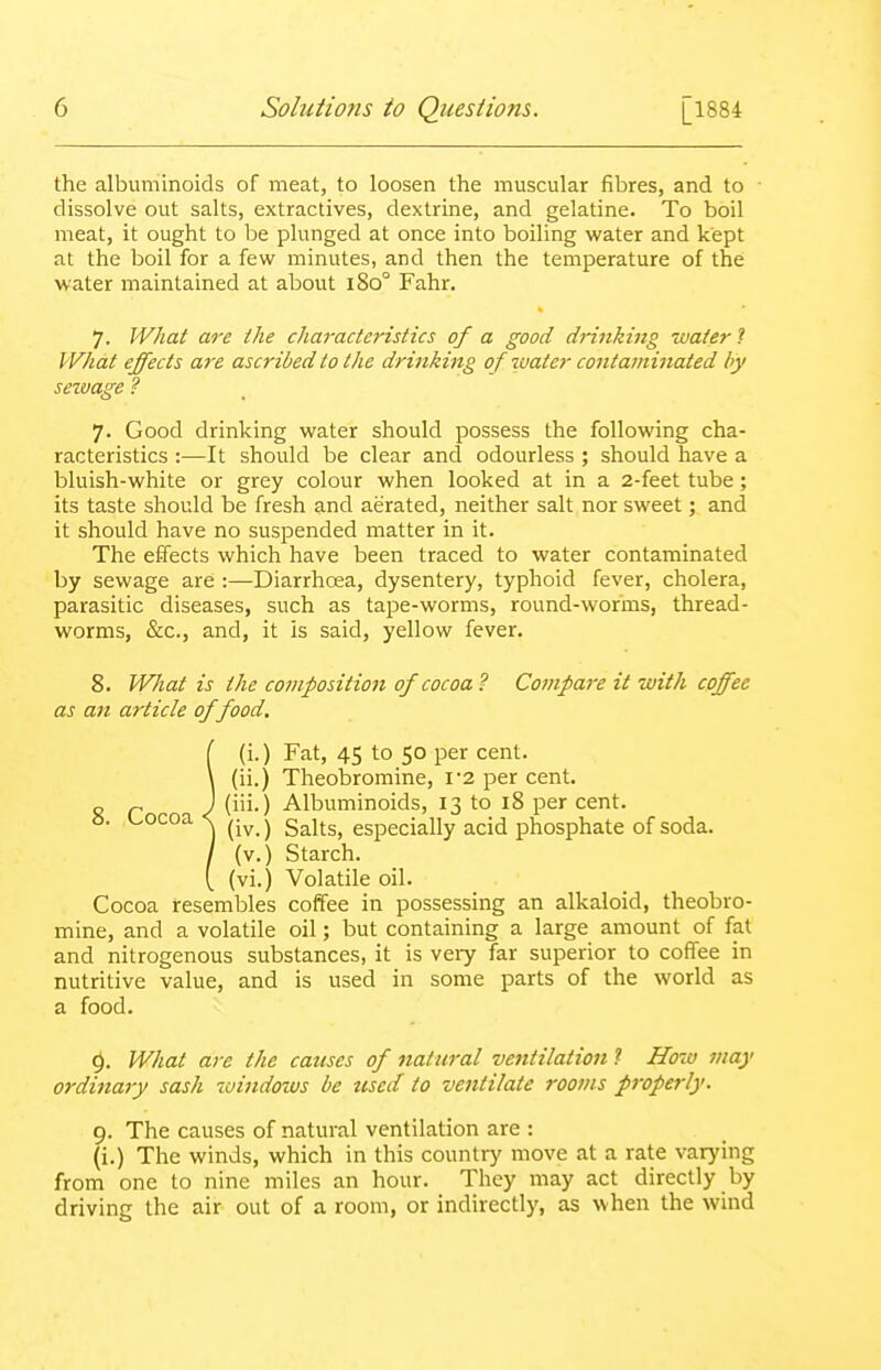 the albuminoids of meat, to loosen the muscular fibres, and to dissolve out salts, extractives, dextrine, and gelatine. To boil meat, it ought to be plunged at once into boiling water and kept at the boil for a few minutes, and then the temperature of the water maintained at about i8o° Fahr. 7. What are the characteristics of a good drittking water ? What effects are ascribed to the drinking of water contaminated by sezvage ? 7. Good drinking water should possess the following cha- racteristics :—It should be clear and odourless ; should have a bluish-white or grey colour when looked at in a 2-feet tube; its taste should be fresh and aerated, neither salt nor sweet; and it should have no suspended matter in it. The effects which have been traced to water contaminated by sewage are :—Diarrhoea, dysentery, typhoid fever, cholera, parasitic diseases, such as tape-worms, round-worms, thread- worms, &c., and, it Is said, yellow fever. 8. What is the composition of cocoa? Compare it with coffee as an article of food. i(i.) Fat, 45 to 50 per cent, (ii.) Theobromine, i'2 per cent, (iii.) Albuminoids, 13 to 18 per cent, (iv.) Salts, especially acid phosphate of soda, (v.) Starch, (vi.) Volatile oil. Cocoa resembles coffee in possessing an alkaloid, theobro- mine, and a volatile oil; but containing a large amount of fat and nitrogenous substances, it is very far superior to coffee in nutritive value, and is used in some parts of the world as a food. 9. What are the causes of natural ventilation ? How may ordinary sash windows be tiscd to ventilate rooms properly. 9. The causes of natural ventilation are : (i.) The winds, which in this country move at a rate varying from one to nine miles an hour. They may act directly by driving the air out of a room, or indirectly, as when the wind