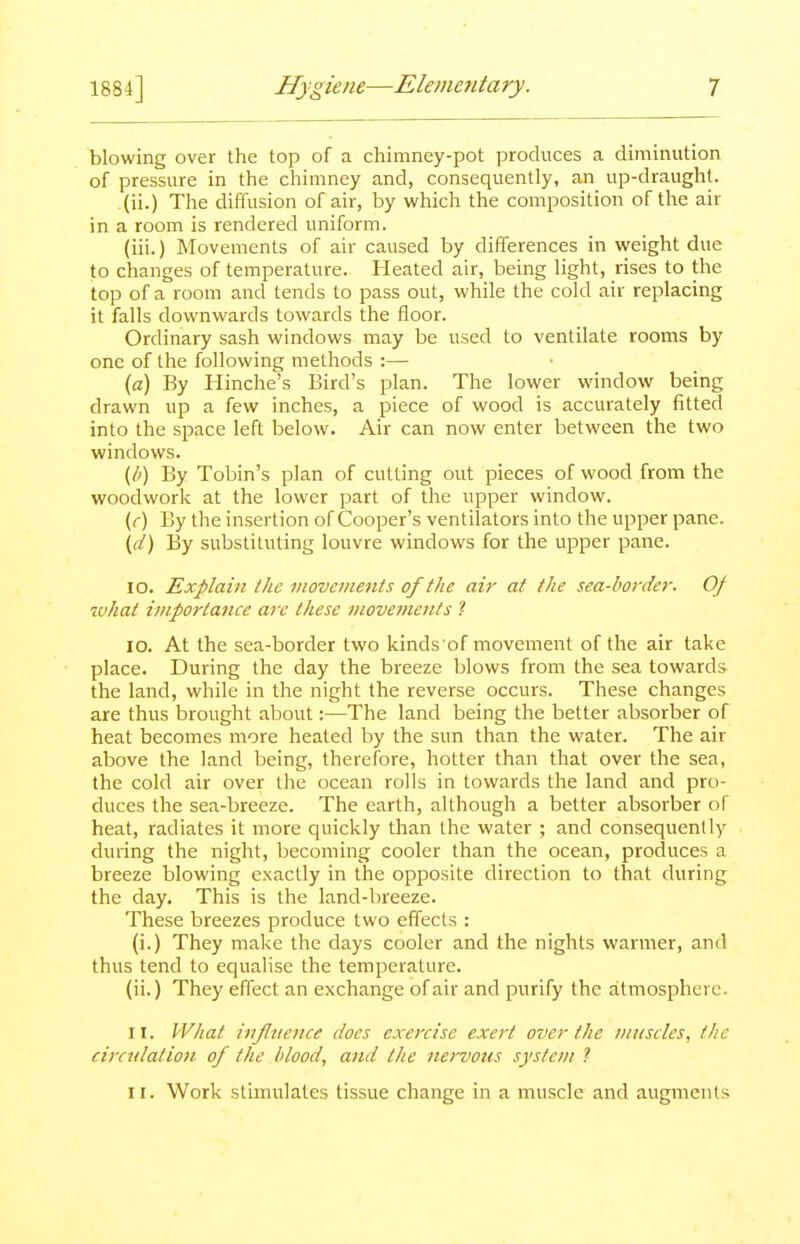 blowing over the top of a chimney-pot prockices a diminution of pressure in the chimney and, consequently, an up-draught. (ii.) The diffusion of air, by which the composition of the air in a room is rendered uniform. (iii.) Movements of air caused by differences in weight due to changes of temperature. Heated air, being light, rises to the top of a room and tends to pass out, while the cold air replacing it falls downwards towards the floor. Ordinary sash windows may be used to ventilate rooms by one of the following methods :— (a) By Hinche's Bird's plan. The lower window being drawn up a few inches, a piece of wood is accurately fitted into the space left below. Air can now enter between the two windows. {h) By Tobin's plan of cutting out pieces of wood from the woodwork at the lower part of the upper window. (r) By the insertion of Cooper's ventilators into the upper pane. \d) By substituting louvre windows for the upper pane. lO. Explain the inovemenis of the air at the sea-lwi-der. Of what importance arc these movements 1 10. At the sea-border two kinds of movement of the air take place. During the day the breeze blows from the sea towards the land, while in the night the reverse occurs. These changes are thus brought about:—The land being the better absorber of heat becomes more heated by the sun than the water. The air above the land being, therefore, hotter than that over the sea, the cold air over the ocean rolls in towards the land and pro- duces the sea-breeze. The earth, although a better absorber of heat, radiates it more quickly than the water ; and consequently during the night, becoming cooler than the ocean, produces a breeze blowing exactly in the opposite direction to that during the day. This is the land-breeze. These breezes produce two effects : (i.) They make the days cooler and the nights warmer, and thus tend to equalise the temperature. (ii.) They effect an exchange of air and purify the atmosphere. 11. What inflvence does exercise exert over the muscles, the circulation of the blood, and the nervotis system 1 II. Work stimulates tissue change in a muscle and augments