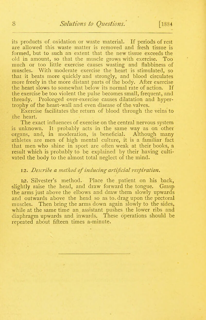 its products of oxidation or waste material. If periods of rest are allowed this waste matter is removed and fresh tissue is formed, but to such an extent that the new tissue exceeds the old in amount, so that the muscle grows with exercise. Too much or too little exercise causes wasting and flabbiness of muscles. With moderate exercise the heart is stimulated, so that it beats more quickly and strongly, and blood circulates more freely in the more distant parts of the body. After exercise the heart slows to somewhat below its normal rate of action. If the exercise be too violent the pulse becomes small, frequent, and thready. Prolonged over-exercise causes dilatation and hyper- trophy of the heart-wall and even disease of the valves. Exercise facilitates the return of blood through the veins to the heart. The exact influences of exercise on the central nervous system is unknown. It probably acts in the same way as on other organs, and, in moderation, is beneficial. Although many athletes are men of high mental culture, it is a familiar fact that men who shine in sport are often weak at their books, a result which is probably to be explained by their having culti- vated the body to the almost total neglect of the mind. 12. Describe a method of inducing artificial respiration, 1(2. Silvester's method. Place the patient on his back, slightly raise the head, and draw forward the tongue. Grasp the arms just above the elbows and draw them slowly upwards and outwards above the head so as to. drag upon the pectoral muscles. Then bring the arms down again slowly to the sides, while at the same time an assistant pushes the lower ribs and diaphragm upwards and inwards. These operations should be repeated about fifteen times a-minute.