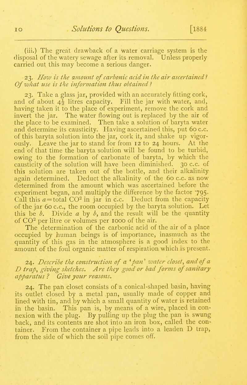 (iii.) The great drawback of a water carriage system is the disposal of the watery sewage after its removal. Unless properly carried out this may become a serious danger. 23. Hozv is the ainottnl of carbonic acid in (he air ascertained 1 Of what use is the information thus obtained 1 23. Take a glass jar, provided with an accurately fitting cork, and of about litres capacity. Fill the jar with water, and, having taken it to the place of experiment, remove the cork and invert the jar. The water flowing out is replaced by the air of the place to be examined. Then take a solution of baryta water and determine its causticity. Having ascertained this, put 60 c.c. of this baryta solution into the jar, cork it, and shake up vigor- ously. Leave the jar to stand for from 12 to 24 hours. At the end of that time the baryta solution will be found to be turbid, owing to the formation of carbonate of baryta, by which the causticity of the solution will have been diminished. 30 c.c. of this solution are taken out of the bottle, and their alkalinity again determined. Deduct the alkalinity of the 60 c.c. as now determined from the amount which was ascertained before the experiment began, and multiply the difference by the factor JQS- Call this « = total CO^ in jar in c.c. Deduct from the capacity of the jar 60 c.c, the room occupied by the baryta solution. Let this be b. Divide a by b, and the result will be the quantity of CO^ per litre or volumes per looo of the air. The determination of the carbonic acid of the air of a place occupied by human beings is of importance, inasmuch as the quantity of this gas in the atmosphere is a good index to the amount of the foul organic matter of respiration which is present. 24. Describe the cojistruction of a ^pan^ 7vater closet, and of a D trap, giving sketches. Are they good or bad forms of sanitary apparatus ? Give your reasons, 24. The pan closet consists of a conical-shaped basin, having its outlet closed by a metal pan, usually made of copper and lined with tin, and by which a small quantity of water is retained in the basin. This pan is, by means of a wire, placed in con- nexion with the plug. By pulling up the plug the pan is swung back, and its contents are shot into an iron box, called the con- tainer. From the container a pipe leads into a leaden D trap, from the side of which the soil pipe comes off.