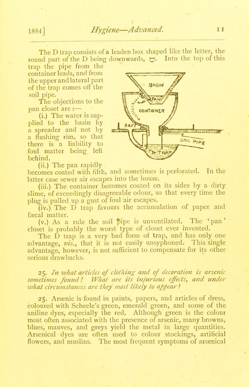 The D trap consists of a leaden box shaped like the letter, the round part of the D being downwards, tj. Into the top of this trap the pipe from the container leads, and from the upper and lateral part of the trap comes off the soil pipe. The objections to the pan closet are :— (i.) The water is sup- plied to the basin by a spreader and not by a flushing rim, so that there is a liability to foul matter being left behind. (ii.) The pan rapidly becomes coated with filth, and sometimes is perforated. In the latter case sewer air escapes into the house. (iii.) The container becomes coated on its sides by a dirty slime, of exceedingly disagreeable odour, so that every time the plug is pulled up a gust of foul air escapes. (iv.) The D trap favours the accumulation of paper and faecal matter. (v.) As a rule the soil ^5ipe is unventilated. The ' pan' closet is probably the worst type of closet ever invented. The D trap is a very bad form of trap, and has only one advantage, viz., that it is not easily unsyphoned. This single advantage, however, is not suflicient to compensate for its other serious drawbacks. 25. In what articles of clothing and of decoration is arsenic sotneti/nes found? What arc its injurious effects, and under what circumstances arc they most likely to appear'!- 25. Arsenic is found in paints, papers, and articles of dress, coloured with Scheele's green, emerald green, and some of the aniline dyes, especially the red. Although green is the colour most often associated with the presence of arsenic, many browns, blues, mauves, and greys yield tlie metal in large quantities. Arsenical dyes are often used to colour stockings, artificial flowers, and muslins. The most frequent symptoms of arsenical