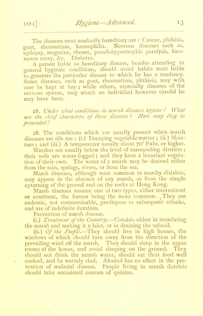 The diseases most markedly hereditary are : Cancer, phthisis, gout, rheumatism, hemophilia. Nervous diseases such as, epilepsy, megraine, chorea, pseudohypertrophic paralysis, loco- motor alaxy, (S:c. Diabetes. A person liable to hereditary disease, besides attending to general hygienic conditions, should avoid habits most liable to generate the particular disease to which he has a tendency. Some diseases, such as gout, rheumatism, phthisis, may with care be kept at bay ; while others, especially diseases of the nervous system, may attack an individual however careful he may have been. 28. Under ivlial coiidilions do marsh diseases appear? What are the ehief charaelers of these diseases >■ How may Ihey be prevented 28. The conditions which are usually present when marsh diseases are rife are : (i.) Decaying vegetable matter ; (ii.) Mois- ture ; and (iii.) A temperature usually about 70° Fahr. or higher. Marshes are usually below the level of surrounding districts ; their soils are water-logged ; and they have a luxuriant vegeta- tion of their own. The water of a marsh may be derived either from the rain, springs, rivers, or from the sea. Marsh diseases, although most common in marshy districts, may appear in the absence of any marsh, as from the simple upturning of the ground and on the rocks at Ilong Kong. Marsh diseases assume one of two types, either intermittent or remittent, the former being the more common. .They are endemic, not communicable, predispose to subsequent attacks, and are of indefinite duration. Prevention of marsh disease. (i.) Treatment of the Country.—Consists either in inundating the marsh and making it a lake, or in draining the subsoil. (ii.) Of the People.—-They should live in high houses, the windows of which should turn away from the direction of the prevailing wind off the marsh. They should sleep in the upper rooms of the house, and avoid sleeping on the ground. They should not drink the marsh water, should eat their food well cooked, and be warmly clad. Alcohol has no effect in the pre- vention of malarial disease. People living in marsh districts should take occasional courses of quinine.