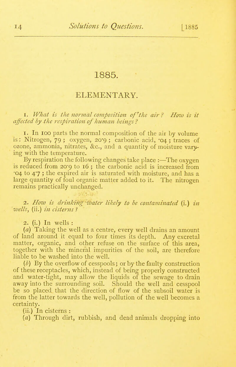 1885. ELEMENTARY. I. What is the normal composition of'tlie air? How is it affected by the respiration of hu7nan beings ? 1. In 100 parts the normal composition of the air by volume is : Nitrogen, 79 ; oxygen, 20*9 ; carbonic acid, -04 ; traces of ozone, ammonia, nitrates, &c., and a quantity of moisture vary- ing with the temperature. By respiration the following changes take place :—The oxygen is reduced from 20'9 to 16 ; the carbonic acid is increased from ■04 to 47 ; the expired air is saturated with moisture, and has a large quantity of foul organic matter added to it. The nitrogen remains practically unchanged. 2. How is drinking■'■lOater likely to be contaminated (i.) in wells, (ii.) in cisterns 1 2. (i.) In wells : (a) Taking the well as a centre, every well drains an amount of land around it equal to four times its depth. Any excretal matter, organic, and other refuse on the surface of this area, together with the mineral impurities of the soil, are therefore liable to be washed into the well. (1^) By the overflow of cesspools; or by the faulty construction of these receptacles, which, instead of being properly constructed and water-tight, may allow the liquids of the sewage to drain away into the surrounding soil. Should the well and cesspool be so placed that the direction of flow of the subsoil water is from the latter towards the well, pollution of the well becomes a certainty. (ii.) In cisterns : (a) Through dirt, rubbish, and dead animals dropping into