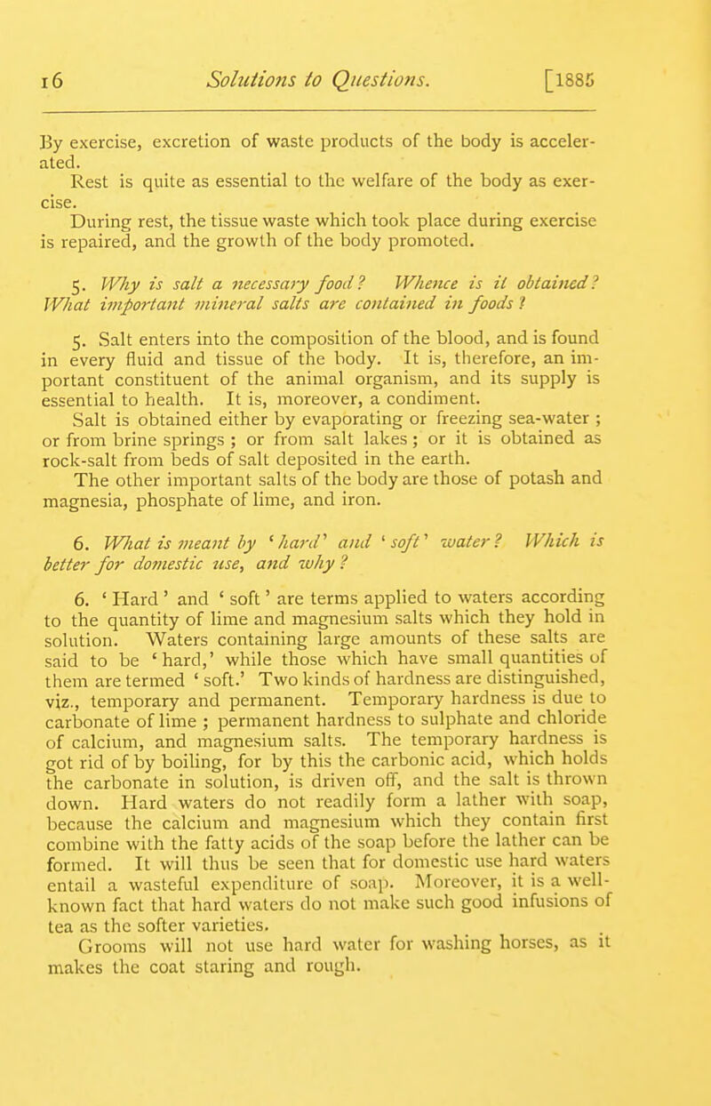 By exercise, excretion of waste products of the body is acceler- ated. Rest is quite as essential to the welfare of the body as exer- cise. During rest, the tissue waste which took place during exercise is repaired, and the growth of the body promoted. 5. Why is salt a necessary food? Whence is il obtained? What important mineral salts are cotitained in foods t 5. Salt enters into the composition of the blood, and is found in every fluid and tissue of the body. It is, therefore, an im- portant constituent of the animal organism, and its supply is essential to health. It is, moreover, a condiment. Salt is obtained either by evaporating or freezing sea-water ; or from brine springs ; or from salt lakes; or it is obtained as rock-salt from beds of Salt deposited in the earth. The other important salts of the body are those of potash and magnesia, phosphate of lime, and iron. 6. What is meant by 'hard'' and 'soft' water? Which is better for dojuestic use, and why ? 6. ' Hard ' and ' soft' are terms applied to waters according to the quantity of lime and magnesium salts which they hold in solution. Waters containing large amounts of these salts are said to be 'hard,' while those which have small quantities of them are termed ' soft.' Two kinds of hardness are distinguished, viz., temporary and permanent. Temporary hardness is due to carbonate of lime ; permanent hardness to sulphate and chloride of calcium, and magnesium salts. The temporary hardness is got rid of by boiling, for by this the carbonic acid, which holds the carbonate in solution, is driven off, and the salt is thrown down. Hard waters do not readily form a lather with soap, because the calcium and magnesium which they contain first combine with the fatty acids of the soap before the lather can be formed. It will thus be seen that for domestic use hard waters entail a wasteful expenditure of soap. Moreover, it is a well- known fact that hard waters do not make such good infusions of tea as the softer varieties. Grooms will not use hard water for washing horses, as it makes the coat staring and rough.