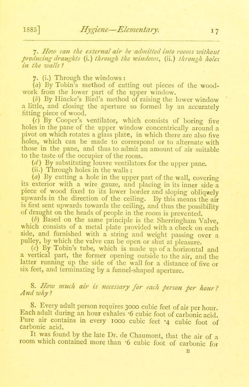 7. Hmv can the external air be admitted into rooms without prodttcing draughts (i.) through the ioi)idows, (ii.) through holes in the -coalls t 7. (i.) Through the windows : \a) By Tobin's method of cutting out pieces of the wood- worlc from the lower part of the upper window. (l>) By Hinclie's Bird's method of raising the lower window a little, and closing the aperture so formed by an accurately fitting piece of wood. (f) By Cooper's ventilator, which consists of boring five holes in the pane of the upper window concentrically around a pivot on which rotates a glass plate, in which there are also five holes, which can be made to correspond or to alternate with those in the pane, and thus to admit an amount of air suitable to the taste of the occupier of the room. {d) By substituting louvre ventilators for the upper pane. (ii.) Through holes in the walls : (a) By cutting a hole in the upper part of the wall, covering its exterior with a wire gauze, and placing in its inner side a piece of wood fixed to its lower border and sloping obliqwely upwards in the direction of the ceiling. By this means the air is first sent upwards towards the ceiling, and thus the possibility of draught on the heads of people in the room is prevented. (b) Based on the same principle is the Sherringham Valve, which consists_ of a metal plate provided with a check on each side, and furnished with a string and weight passing over a pulley, by which the valve can be open or shut at pleasure. (i:) _By Tobin's tube, which is made up of a horizontal and a vertical jpart, the former opening outside to the air, and the latter running up the side of the wall for a distance of five or six feet, and terminating by a funnel-shaped aperture. 8. How much air is necessary for each peison per hour ? And why i 8. Eveiy adult person requires 3000 cubic feet of air per hour. Each adult during an hour exhales -6 cubic foot of carbonic acid! Pure air contains in every 1000 cubic feet -4 cubic foot of carbonic acid. It was found by the late Dr. de Chaumont, that the air of a room which contained more than -6 cubic foot of carbonic for B