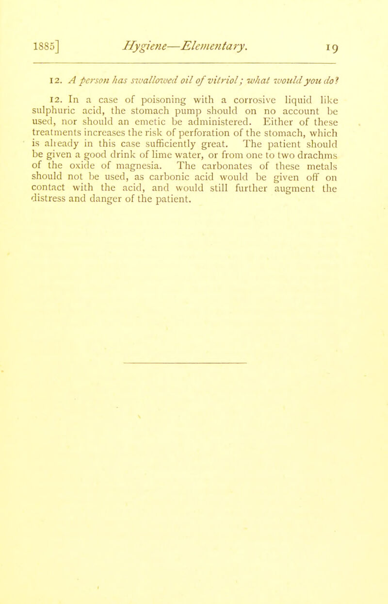 \2. A -person has sioallowed oil of vitriol; what 'would you do'!- 12. In a case of poisoning with a corrosive liquid like sulphuric acid, the stomach pump should on no account be used, nor should an emetic be administered. Either of these treatments increases the risk of perforation of the stomach, which i.s alieady in this case sufficiently great. The patient should be given a good drink of lime water, or from one to two drachms of the oxide of magnesia. The carbonates of these metals should not be used, as carbonic acid would be given off on contact with the acid, and would still further augment the distress and danger of the patient.