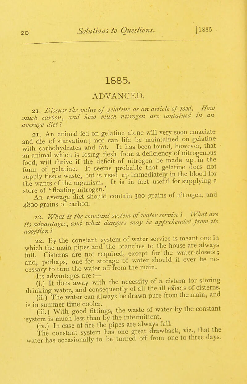 1885. ADVANCED. 21. Discuss the value of gelatine as an aiiicle of food. _ How much carbon, ami how much nitrogen are contained in an average diet ? 21. An animal fed on gelatine alone will very soon emaciate and die of starvation; nor can life be maintained on gelatine with carbohydrates and fat. It has been found, however, that an animal which is losing flesh from a deficiency of nitrogenous food, will thrive if the deficit of nitrogen be made up. in the form of gelatine. It seems probable that gelatine does not supply tissue waste, but is used up immediately in the blood for the wants of the organism. ^ It is in fact useful for supplying a store of ' floating nitrogen.' _ An average diet should contain 300 grains of nitrogen, and 4800 grains of carbon. ■ 22. What is the constant system of water sei-vice ? What are its adva7itages, and what dangers may be apprehended from its adoption 1 22. By the constant system of water service is meant one in which the main pipes and the branches to the house are always full. Cisterns are not required, except for the water-closets ; and, perhaps, one for storage of water should it ever be ne- cessary to turn the water off from the main. Its advantages are:— . r , • (i ) It does away with the necessity of a cistern for storing drinking water, and consequently of all the ill effects of cisterns. (ii.)'The water can always be drawn pure from the main, and is in summer time cooler. ^ . , i,. f ,f (iii.) With good fittings, the waste of water by the constant system is much less than by the intermittent. (iv.) In case of fire the pipes are always full. The constant system has one great drawback, viz., that the water has occasionally to be turned off from one to three days.