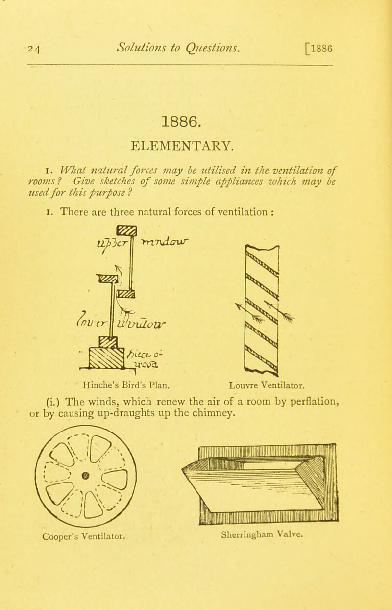 1886. ELEMENTARY. I. W/iat natural forces may he utilised in the ventilation of roo7>is ? Give sketches of some simple appliaiKes which may be used for this purpose ? I. There are three natural forces of ventilation : Hinche's Bird's Plan. Louvre Ventilator. (i.) The winds, which renew the air of a room by perflation, or by causing up-draughts up the chimney. Cooper's Ventilalor. Sherriiigham Valve.