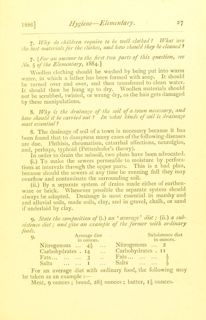 7. W/iy do children require to he well clolhedl What are the best malerials for the clothes, and hozu should they be cleaned ? 7. {For an a^isiver to the first tzvo parts of this question, see No. 5 of the Elementary, 18S4.] Woollen clothing should be washed by being put into warm water, in which a lather has been formed with soap. It should be turned over and over, and then transferred to clean water. It should then be hung up to dry. Woollen materials should not be scrubbed, twisted, or wrung dry, as the hair gets damaged by these manipulations. 8. Why is the draina,!^e of the soil of a town necessary, and how should it be carried out ? In what kinds of soil is dj-ainage most essential ? 8. The drainage of soil of a town is necessaiy because it has been found that to dampness many cases of the following diseases are due. Phthisis, rheumatism, catarrhal affections, neuralgias, and, perhaps, typhoid (Pettenhofer's theory). In order to drain the subsoil, two plans have been advocated. (i.) To make the sewers permeable to moisture by perfora- tions at intervals through the upper parts. This is a bad plan, because should the sewers at any time be running full they may overflow and contaminate the surrounding soil. (ii.) By a separate system of drains made either of earthen- ware or brick. Whenever possible the separate system should always be adopted. Drainage is most essential in marshy and and alluvial soils, made soils, clay, and in gravel, chalk, or sand if underlaid by clay. 9. State the composition of (i.) an ' average' diet ; (ii.) a sub- sistence diet; and give an example of the former -with ordinary foods. q Average diet Subsistence diet in ounces. in ounces. Nitrogenous ... 4^ ... Nitrogenous ... 2 Carbohydrates .14 ... Carbohydrates . 11 Pats 3 .. Fats \ Salts I ... Salts \ For an average diet with ordinary food, the following may be taken as an example :— Meat, 9 ounces ; bread, 28,^ ounces ; butter, I?; ounces.