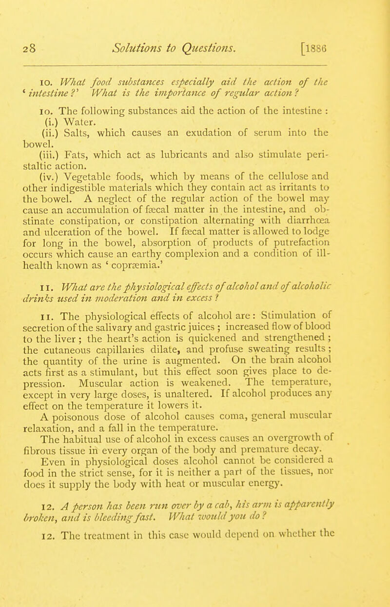 10. What food substa7tces especially aid the action of the * intestine?' What is the importance of regular action'{ 10. The following substances aid the action of the intestine : (i.) Water. (ii.) Salts, which causes an exudation of serum into the bowel. (iii.) Fats, which act as lubricants and also stimulate peri- staltic action. (iv.) Vegetable foods, which by means of the cellulose and other indigestible materials which they contain act as irritants to the bowel. A neglect of the regular action of the bowel may cause an accumulation of fa;cal matter in the intestine, and ob- stinate constipation, or constipation alternating with diarrhoea and ulceration of the bowel. If ftecal matter is allowed to lodge for long in the bowel, absorption of products of putrefaction occurs which cause an earthy complexion and a condition of ill- health known as ' coprjemia.' 11. Wliat are the physiological effects of alcohol and of alcoholic drinks used in moderation and in excess ? 11. The physiological effects of alcohol are : Stimulation of secretion of the salivary and gastric juices ; increased flow of blood to the liver ; the heart's action is quickened and strengthened ; the cutaneous capillaiies dilate, and profuse sweating results; the quantity of the urine is augmented. On the brain alcohol acts first as a stimulant, but this effect soon gives place to de- pression. Muscular action is weakened. The temperature, except in very large doses, is unaltered. If alcohol produces any effect on the temperature it lowers it. A poisonous dose of alcohol causes coma, general muscular relaxation, and a fall in the temperature. The habitual use of alcohol in excess causes an overgrowth of fibrous tissue in every organ of the body and premature decay. Even in physiological doses alcohol cannot be considered a food in the strict sense, for it is neither a part of the tissues, nor does it supply the body with heat or muscular energy. 12, A person has been run over by a cab, his arm is apparently broken, and is bleeding fast. What luould you do ? 12. The treatment in this case would depend on whether the