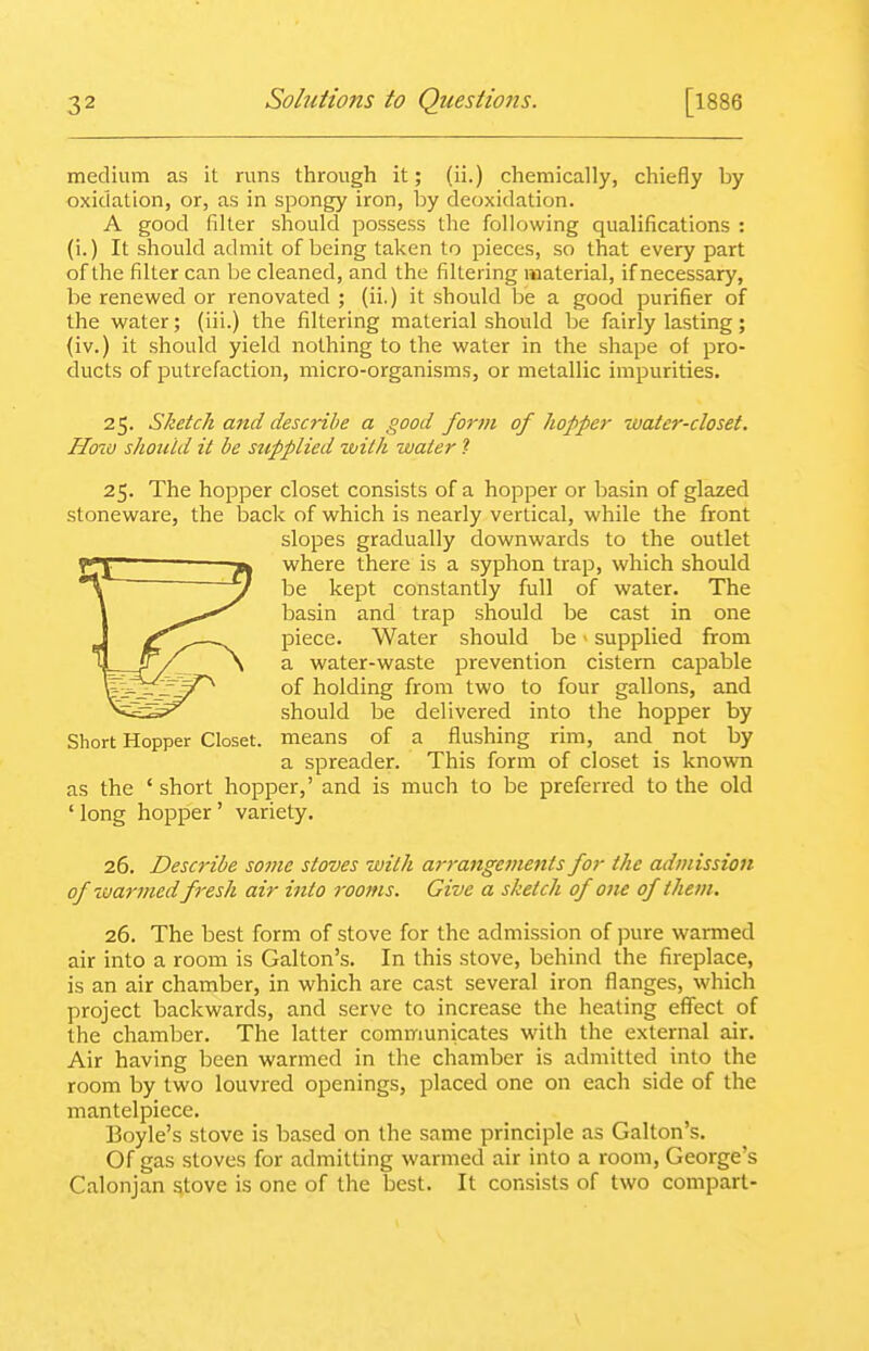 medium as it runs through it; (ii.) chemically, chiefly by oxidation, or, as in spongy iron, by deoxidation. A good filter should possess the following qualifications : (i.) It should admit of being taken to pieces, so that every part of the filter can be cleaned, and the filtering material, if necessary, be renewed or renovated ; (ii.) it should be a good purifier of the water; (iii.) the filtering material should be fairly lasting; (iv.) it should yield nothing to the water in the shape of pro- ducts of putrefaction, micro-organisms, or metallic impurities. 25. Sketch and describe a good fo7-m of hopper water-closet. How should it be supplied wilh water ? 25. The hopper closet consists of a hopper or basin of glazed stoneware, the back of which is nearly vertical, while the front slopes gradually downwards to the outlet where there is a syphon trap, which should be kept constantly full of water. The basin and trap should be cast in one piece. Water should be - supplied from a water-waste prevention cistern capable of holding from two to four gallons, and should be delivered into the hopper by Short Hopper Closet, means of a flushing rim, and_ not by a spreader. This form of closet is known as the ' short hopper,' and is much to be preferred to the old ' long hopper' variety. 26. Describe some stoves with arrangements for the admission of ivarmedfresh air into rooms. Give a sketch of one of them. 26. The best form of stove for the admission of pure warmed air into a room is Gallon's. In this stove, behind the fireplace, is an air chamber, in which are cast several iron flanges, which project backwards, and serve to increase the heating effect of the chamber. The latter communicates with the external air. Air having been warmed in the chamber is admitted into the room by two louvred openings, placed one on each side of the mantelpiece. Boyle's stove is based on the same principle as Gallon's. Of gas stoves for admitting warmed air into a room, George's Calonjan stove is one of the best. It consists of two compart-