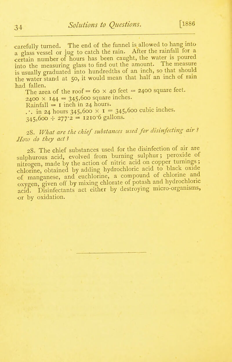 •carefully turned. The end of the funnel is allowed to hang into a glass vessel or jug to catch the rain. After the rainfall for a certain number of hours has been caught, the water is poured into the measuring glass to find out the amount. The measure is usually graduated into hundredths of an inch, so that should the water stand at 50, it would mean that half an inch of rain had fallen. The area of the roof = 60 x 40 feet = 2400 square teet. 2400 X 144 = 345,600 square inches. Rainfall = i inch in 24 hours. . •. in 24 hours 345,600 x I = 345.6oo cubic inches. 345,600 277-2 = I2i0'6 gallons. 28. What are the chief substances used for disinfecting air I How do they act ? 28. The chief substances used for the disinfection of air are sulphurous acid, evolved from burning sulphur; peroxide of nitrogen, made by the action of nitric acid on copper turnings ; ■chlorine, obtained by adding hydrochloric acid to black oxide ■of manganese, and euchlorine, a compound of chlorine and oxygen, given off by mixing chlorate of potash and hydrochloric acid. Disinfectants act either by destroying micro-organisms, or by oxidation.