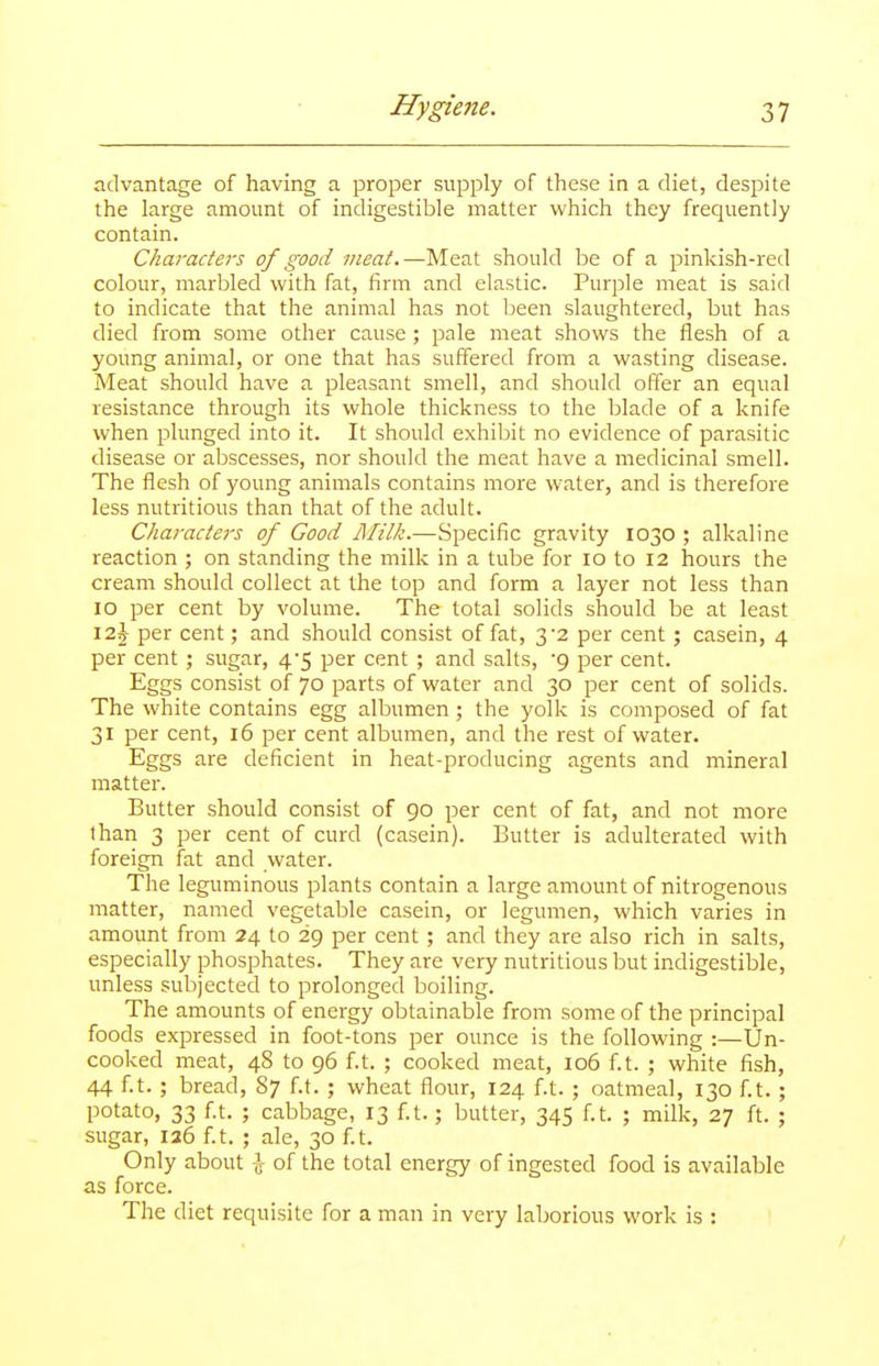 advantage of having a proper supply of these in a diet, despite the large amount of indigestible matter which they frequently contain. Characters of good meat.—Meat should be of a pinkish-red colour, marbled with fat, firm and elastic. Purple meat is said to indicate that the animal has not been slaughtered, but has died from some other cause ; pale meat shows the flesh of a young animal, or one that has suffered from a wasting disease. Meat should have a pleasant smell, and should offer an equal resistance through its whole thickness to the blade of a knife when plunged into it. It should exhibit no evidence of parasitic disease or abscesses, nor should the meat have a medicinal smell. The flesh of young animals contains more water, and is therefore less nutritious than that of the adult. Characters of Good jMilk.—Specific gravity 1030 ; alkaline reaction ; on standing the milk in a tube for 10 to 12 hours the cream should collect at the top and form a layer not less than 10 per cent by volume. The total solids should be at least 12J per cent; and should consist of fat, 3'2 per cent; casein, 4 per cent ; sugar, 4-5 per cent ; and salts, 9 per cent. Eggs consist of 70 parts of water and 30 per cent of solids. The white contains egg albumen; the yolk is composed of fat 31 per cent, 16 per cent albumen, and the rest of water. Eggs are deficient in heat-producing agents and mineral matter. Butter should consist of 90 per cent of fat, and not more than 3 per cent of curd (casein). Butter is adulterated with foreign fat and water. The leguminous plants contain a large amount of nitrogenous matter, named vegetable casein, or legumen, which varies in amount from 24 to 29 per cent ; and they are also rich in salts, especially phosphates. They are very nutritious but indigestible, unless subjected to prolonged boiling. The amounts of energy obtainable from some of the principal foods expressed in foot-tons per ounce is the following :—Un- cooked meat, 48 to 96 f.t. ; cooked meat, 106 f.t. ; white fish, 44 ft. ; bread, 87 f.t. ; wheat flour, 124 f.t. ; oatmeal, 130 f.t. ; potato, 33 ft. ; cabbage, 13 ft.; butter, 345 f.t. ; milk, 27 ft. ; sugar, 126 f.t. ; ale, 30 ft. Only about ^ of the total energy of ingested food is available as force. The diet requisite for a man in very laborious work is :