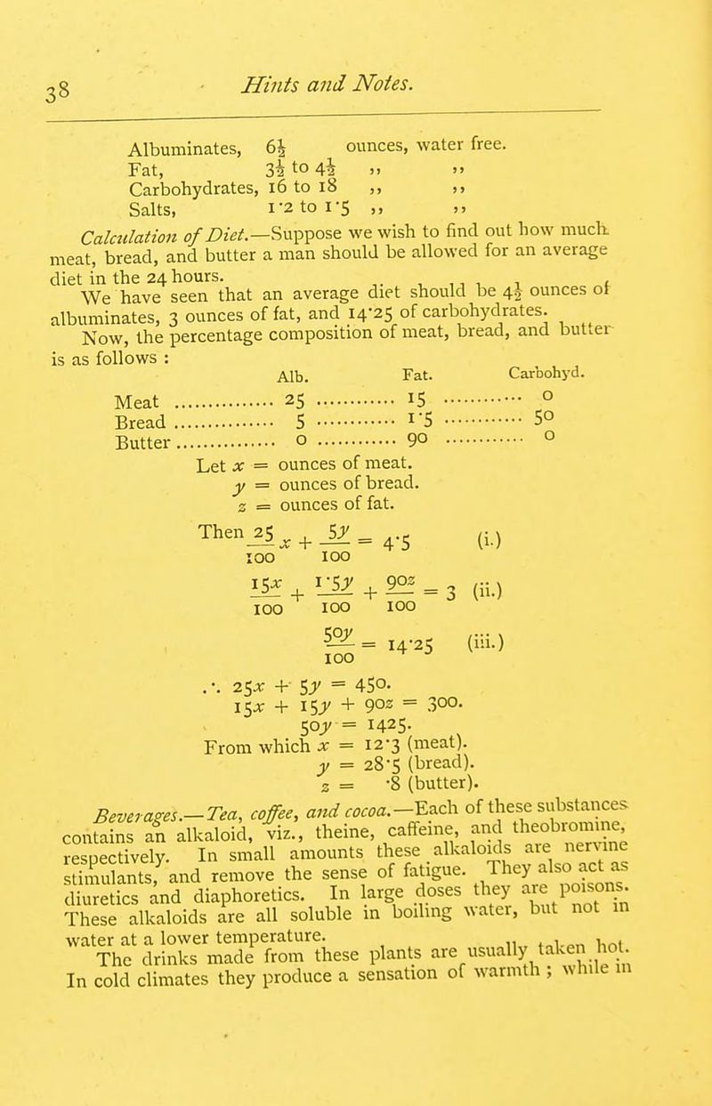 Albuminates, 6J ounces, water free. Fat, Z\ to 4i ,, Carbohydrates, i6 to i8 ,, Salts, 1-2 to 1-5 ,, Calculation Suppose we wish to find out how much, meat, bread, and butter a man should be allowed for an average diet in the 24hours. ^ ^ , < We have seen that an average diet should be 4^ ounces oJ albuminates, 3 ounces of fat, and 14-25 of carbohydrates. Now, the percentage composition of meat, bread, and butter is as follows : Alb. Fat. Carbohyd. Meat 25 IS o Bread 5 I'5 5° Butter o 9° ° Let X = ounces of meat. y = ounces of bread, z = ounces of fat. Then_25^.^JZ=4.5 (i.) 100 100 100 100 100 ^= 14-25 (iii.) 100 . •. 25X + 5;' = 45°- i5-»^ + I5J + 902 = .300. = 1425. From which x = 12-3 (meat). y = 28-5 (bread). 2 = -8 (butter). Beverages.-Tea, coffee, and cocoa.-^:^c\i of these substances conSns I alkaloid, viz., theine, caffeine and theobr™ resuectively. In small amounts these alkaloids are nervine samulantsf and remove the sense of fatigue. They also act as Sics and diaphoretics. In large doses they -e poisons These alkaloids are all soluble in boiling water, but not in water at a lower temperature. The drinks made from these plants ^'■^^^i In cold climates they produce a sensation of warmth , while in