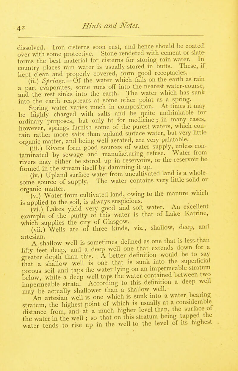 dissolved. Iron cisterns soon rust, and hence should be coated over with some protective. Stone rendered with cement or slate forms the best material for cisterns for storing rain water. In country places rain water is usually stored in butts. These, if kept clean and properly covered, form good receptacles. (ii.) Springs.—Oi the water which falls on the earth as rain a part evaporates, some runs off into the nearest water-course, and the rest sinks into the earth. The water which has sunk into the earth reappears at some other point as a sprmg. Spring water varies much in composition. At times it may be highly charged with salts and be quite undrinkable for ordinary purposes, but only fit for medicine ; in many cases, however, springs furnish some of the purest waters, which con- tain rather more salts than upland surface water, but very little organic matter, and being well aerated, are very palatable. (iii.) Rivers form good sources of water supply, unless con- taminated by sewage and manufacturing refuse. Water from rivers may either be stored up in reservoirs, or the reservoir be formed in the stream itself by damming it up. (iv.) Upland surface water from uncultivated land is a whole- some source of supply. The water contains very little solid or organic matter. (v.) Water from cultivated land, owing to the manure whicU is applied to the soil, is always suspicious. • „ , (vi.) Lakes yield very good and soft water. An excellent example of the purity of this water is that of Lake Katrine, which supplies the city of Glasgow. , „ , , (vii.) Wells are of three kinds, viz., shallow, deep, and artesian. ^ , , • i .i A shallow well is sometimes defined as one that is less than fifty feet deep, and a deep well one that extends down for a greater depth than this. A better definition would be to say that a shallow well is one that is sunk into the superficial porous soil and taps the water lying on an impermeable stratum below, while a deep well taps the water contained between two impermeable strata. According to this definition a deep well may be actually shallower than a shallow well. An artesian well is one which is sunk into a water bearing stratum, the highest point of which is usually at a considerable distance from, and at a much higher level than, the surface of the water in the well ; so that on this stratum being tapped the water tends to rise up in the well to the level of its highest