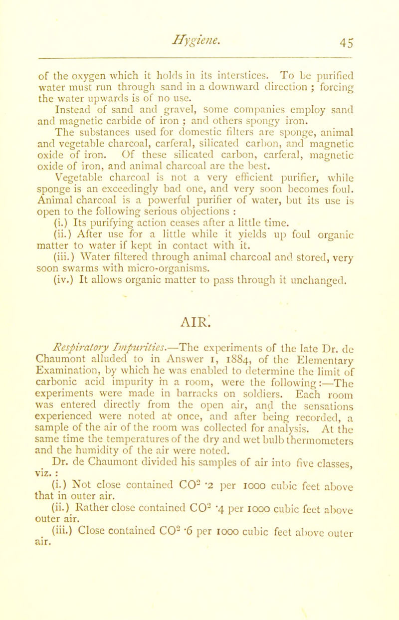 of the oxygen which it holds in its interstices. To be purified water must run througli sand in a downward direction ; forcing the water upwards is of no use. Instead of sand and gravel, some companies employ sand and magnetic carbide of iron ; and others spongy iron. The substances used for domestic filters are sponge, animal and vegetable charcoal, carferal, silicated carbon, and magnetic oxide of iron. Of these silicated carbon, carferal, magnetic oxide of iron, and animal charcoal are the best. Vegetable charcoal is not a veiy efficient purifier, while sponge is an exceedingly bad one, and very soon becomes foul. Animal charcoal is a powerful purifier of water, but its use is open to the following serious objections : (i.) Its purifying action ceases after a little time. (ii.) After use for a little while it yields up foul organic matter to water if kept in contact with it. (iii.) Water filtered through animal charcoal and stored, very soon swarms with micro-organisms. (iv.) It allows organic matter to pass through it unchanged. AIR. Respiratory Imptintics.—The experiments of the late Dr. dc Chaumont alluded to in Answer i, 1S84, of the Elementary Examination, by which he was enabled to determine the limit of carbonic acid impurity m a room, were the following:—The experiments were made in barracks on soldiers. Each room was entered directly from the open air, and the sensations experienced were noted at once, and after being recorded, a sample of the air of the room was collected for analysis. At the same time the temperatures of the dry and wet bulb thermometers and the humidity of the air were noted. Dr. de Chaumont divided his samples of air into five classes, viz. : (i.) Not close contained CO '2 per 1000 cubic feet above that in outer air. (ii.) Rather close contained CO- '4 per 1000 cubic feet aliove outer air. (iii.) Close contained CO '6 per 1000 cubic feet above outer air.