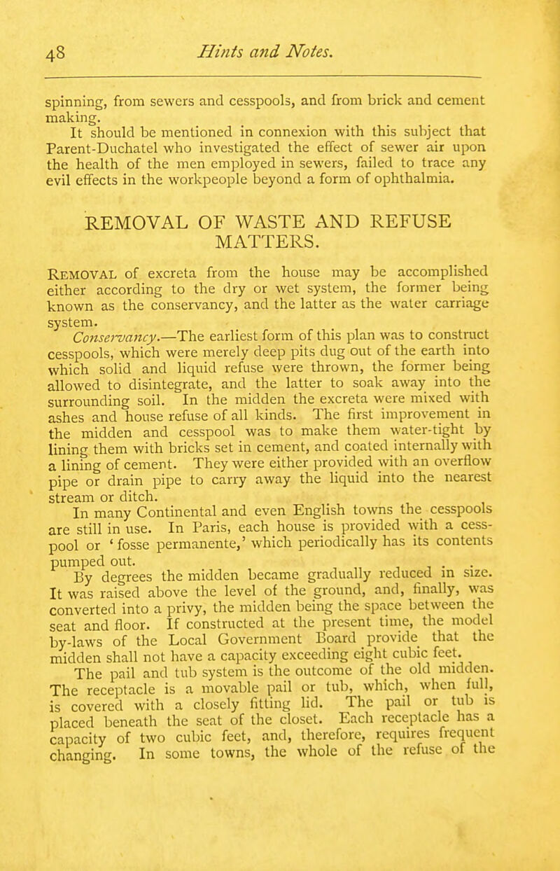 spinning, from sewers and cesspools, and from brick and cement making. It should be mentioned in connexion with this subject that Parent-Duchatel who investigated the effect of sewer air upon, the health of the men employed in sewers, failed to trace any evil effects in the workpeople beyond a form of ophthalmia. REMOVAL OF WASTE AND REFUSE MATTERS. Removal of excreta from the house may be accomplished either according to the dry or wet system, the former being known as the conservancy, and the latter as the water carriage system. Consei-vancy.—The earliest form of this plan was to construct cesspools, which were merely deep pits dug out of the earth into which solid and liquid refuse were thrown, the former being allowed to disintegrate, and the latter to soak away into the surrounding soil. In the midden the excreta were mixed with ashes and house refuse of all kinds. The first improvement in the midden and cesspool was to make them water-tight by lining them with bricks set in cement, and coated internally with a lining of cement. They were either provided with an overflow pipe or drain pipe to carry away the liquid into the nearest stream or ditch. In many Continental and even English towns the cesspools are still in use. In Paris, each house is provided with a cess- pool or 'fosse permanente,' which periodically has its contents pumped out. By degrees the midden became gradually reduced in size. It was raised above the level of the ground, and, finally, was converted into a privy, the midden being the space between the seat and floor. If constructed at the present time, the model by-laws of the Local Government Board provide that the midden shall not have a capacity exceeding eight cubic feet. The pail and tub system is the outcome of the old midden. The receptacle is a movable pail or tub, which, when full, is covered with a closely fitting lid. The pail or tub is placed beneath the seat of the closet. Each receptacle has a capacity of two cubic feet, and, therefore, requires frequent changing. In some towns, the whole of the refuse of the