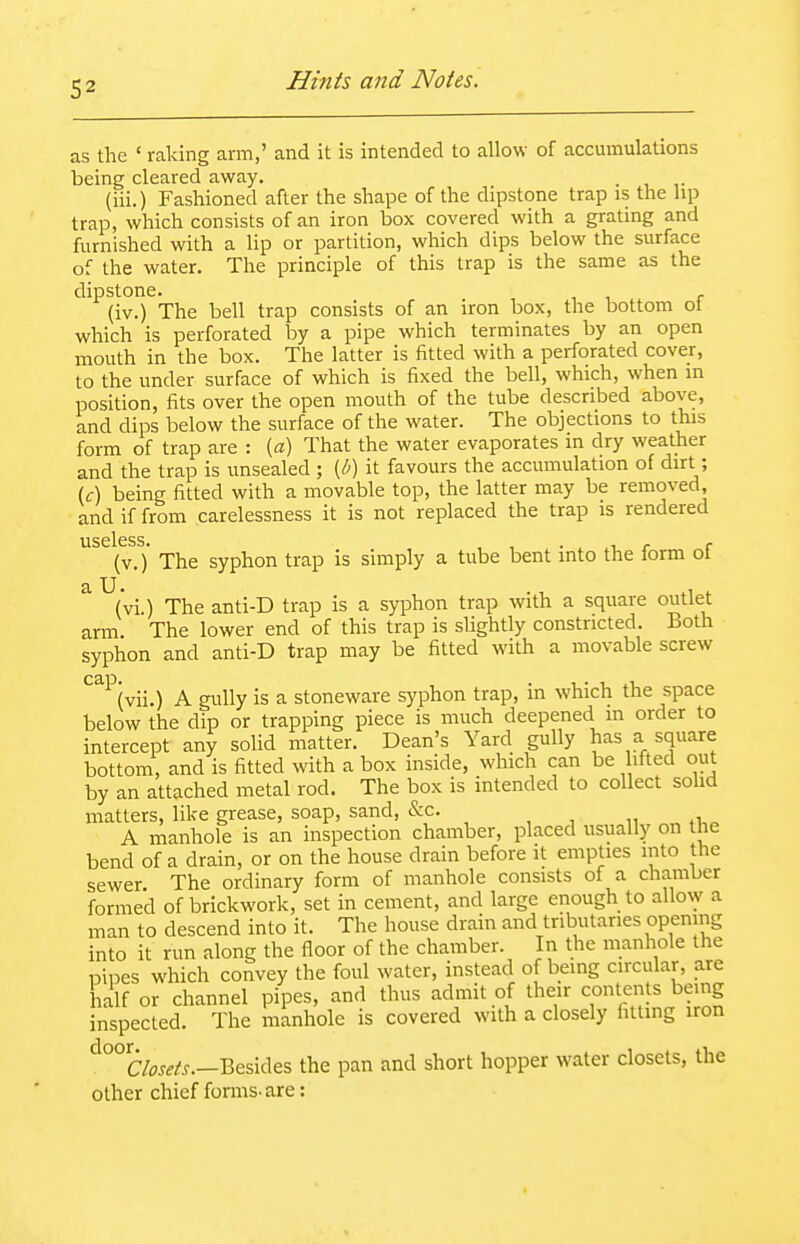 as the ' raking arm,' and it is intended to allow of accmnulations being cleared away. . (iii.) Fashioned after the shape of the dipstone trap is the lip trap, which consists of an iron box covered with a grating and furnished with a lip or partition, which dips below the surface of the water. The principle of this trap is the same as the dipstone. (iv.) The bell trap consists of an iron box, the bottom ot which is perforated by a pipe which terminates by an open mouth in the box. The latter is fitted with a perforated cover, to the under surface of which is fixed the bell, which, when in position, fits over the open mouth of the tube described above, and dips below the surface of the water. The objections to this form of trap are : {a) That the water evaporates in dry weather and the trap is unsealed ; {b) it favours the accumulation of dirt; (f) being fitted with a movable top, the latter may be removed, and if from carelessness it is not replaced the trap is rendered useless* (v.)' The syphon trap is simply a tube bent into the form of ^ (vi.) The anti-D trap is a syphon trap with a square outlet arm. The lower end of this trap is slightly constricted. Both syphon and anti-D trap may be fitted with a movable screw '^^'^'(vii.) A gully is a stoneware syphon trap, in which the space below the dip or trapping piece is much deepened in order to intercept any sohd matter. Dean's Yard gully has a square bottom, and is fitted with a box inside, which can be lifted out by an attached metal rod. The box is intended to collect sohd matters, like grease, soap, sand, &c. A manhole is an inspection chamber, placed usually on the bend of a drain, or on the house drain before it empties into the sewer. The ordinary form of manhole consists of a chamber formed of brickwork, set in cement, and large enough to allow a man to descend into it. The house drain and tributaries opening into it run along the floor of the chamber. In the manhole the nines which convey the foul water, instead of being circular, are half or channel pipes, and thus admit of their contents being inspected. The manhole is covered with a closely fitting iron ^°°C/wf/^.-Besides the pan and short hopper water closets, the other chief forms-are: