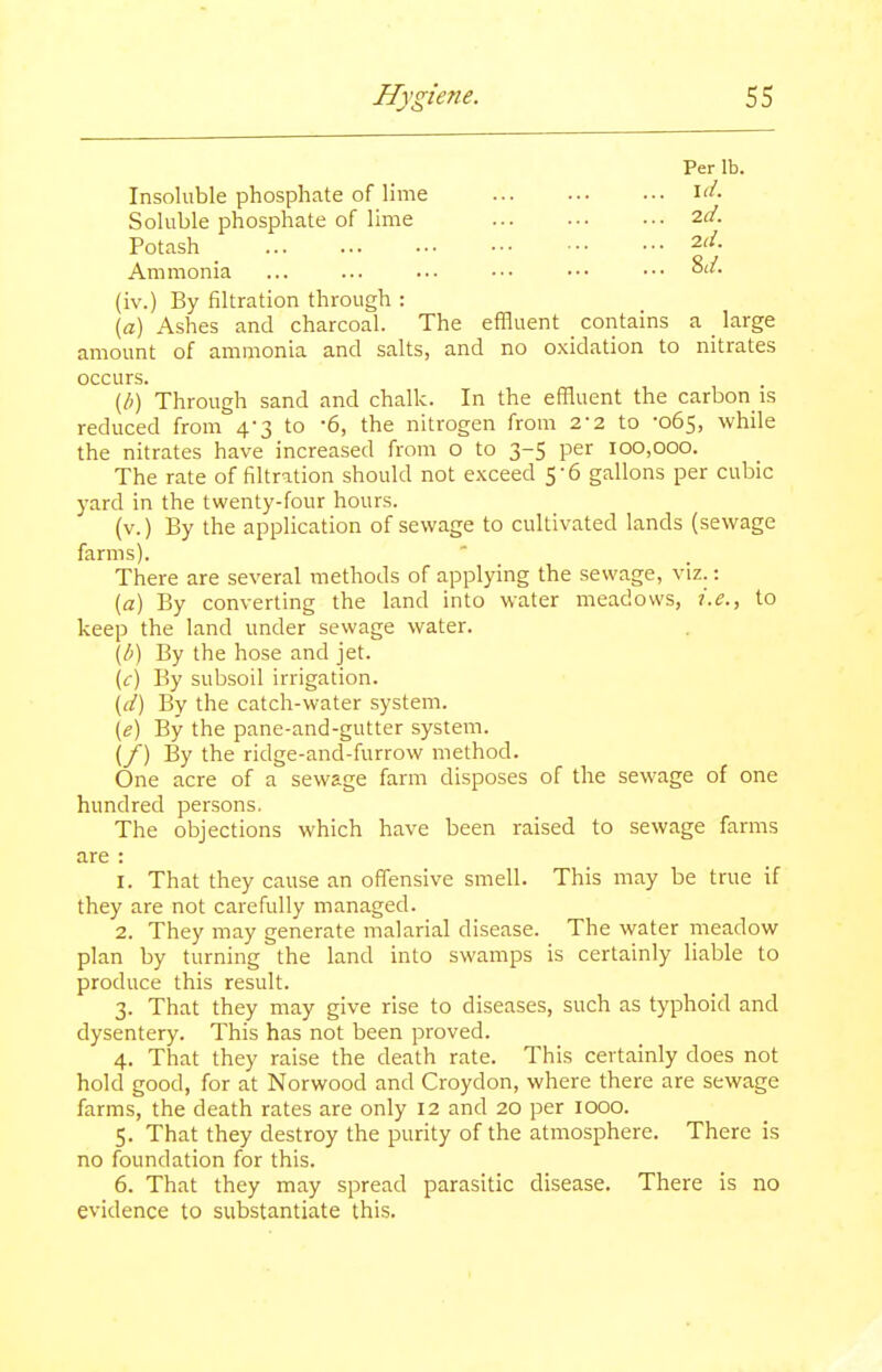 Per lb. Insoluble phosphate of lime i'- Soluble phosphate of lime '^■d. Potash 2r/. Ammonia ... ... ... ••• ••• ••• (iv.) By filtration through : \a) Ashes and charcoal. The effluent contains a _ large amount of ammonia and salts, and no oxidation to nitrates occurs. (/;) Through sand and chalk. In the effluent the carbon is reduced from 4-3 to -6, the nitrogen from 2-2 to -065, while the nitrates have increased from o to 3-5 per 100,000. The rate of filtrition should not exceed 5-6 gallons per cubic yard in the twenty-four hours. (v.) By the application of sewage to cultivated lands (sewage farms). There are several methods of applying the sewage, viz.: {a) By converting the land into water meadows, i.e., to keep the land under sewage water. \b) By the hose and jet. (<r) By subsoil irrigation. \d) By the catch-water system. \e) By the pane-and-gutter system. (/) By the ridge-and-furrow method. One acre of a sewage farm disposes of the sewage of one hundred persons. The objections which have been raised to sewage farms are : 1. That they cause an offensive smell. This may be true if they are not carefully managed. 2. They may generate malarial disease. The water meadow plan by turning the land into swamps is certainly liable to produce this result. 3. That they may give rise to diseases, such as typhoid and dysentery. This has not been proved. 4. That they raise the death rate. This certainly does not hold good, for at Norwood and Croydon, where there are sewage farms, the death rates are only 12 and 20 per looo. 5. That they destroy the purity of the atmosphere. There is no foundation for this. 6. That they may spread parasitic disease. There is no evidence to substantiate this.