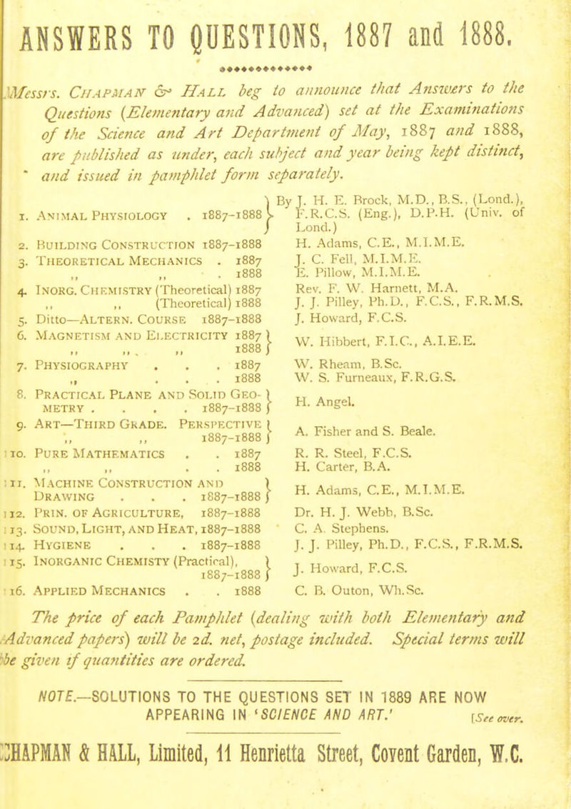 ANSWERS TO QUESTIONS, 1887 and 1888. 'Afess/s. CirAPAiAN 6^ Hall beg to announce that Answirs to the Questions {Elemetitary and Adiwiced) set at the Examinations of the Science and Art Department of May, 1887 and 1888, are published as under, each subject and year being kept distinct^ ' and issued in pamphlet form separately. By J. H. E. Brock, M.D.,B.S., (Lond.) 1. Animal PHYsroLOGY . 1887-1888 2. Building Constrlxtion 1887-1888 } 3. Theoretical Mechanics 1887 • 1888 4. Inokg. Chkmistry (Theoretical) 1887 (Theoretical) 1888 5. Ditto—Altern. Course 1887-1888 6. Magnetism and Electricity 1887 ) 1888 j 7. Physiography . . . 1887 ... 1888 8. Practical Plane and Solid Geo- ) METRY .... 1887-1888 ) 9. Art—Third Grade. Perspective i 1887-1888 y ■ 10. Pure Mathematics . . 1887 ,, .. . . 1888 Machine Construction and ) Drawing . . . 1887-1888) 112. Prin. of Agriculture, 1887-1888 ; 13. Sound, Light, and Heat, 1887-1888 114, Hygiene . . . 1887-1888 ! 15. Inorganic Chemisty (Practical), 1887-1888 16. Applied Mechanics . . 1888 i: F.R.C.S. (Eng.), D.P.H. (Univ. of Lond.) H. Adams, C.E., M.LM.E. C. Fell, M.LM.E. Pillow, M.l.M.E. Rev. F. W. Harnett, M.A. J. J. Pilley, Ph.D., F.C.S., F.R.M.S. J. Howard, F.C.S. W. Hibbert, F.I.C., A.I.E.E, W. Rheam. B.Sc. W. S. Furneaux, F.R.G.S. H. Angel. A. Fisher and S. Beale. R. R. Steel, F.C.S. H. Carter, B.A. H. Adams, C.E., M.LM.E. Dr. H. J. Webb, B.Sc. C. A Stephens. J.J. Pilley, Ph.D., F.CS., F.R.M.S. J. Howard, F.C.S. C. B. Outon, Wh.Sc. The price of each Pamphlet {dealing with both Elementary and Advanced papers) will be 2d. net, postage included. Special terms will be given tf guantities are ordered. /V07£.—SOLUTIONS TO THE QUESTIONS SET IN 1889 ARE NOW APPEARING IN 'SCIENCE AND ART.' [See over. ::haPMAN & hall, Limited, 11 Henrietta Street, Covent Garden, W.C.