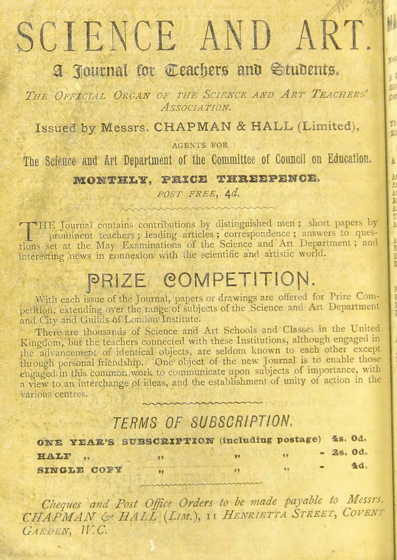 SCIENCE AND ART. a Sloutnal foe Ceacfters anti ^tutientg; The Oi'FictAL Organ of the Science and Art Teachers' Association. Issued by .Messrs. CHAPMAN & HALL (Limited), AGENTS FOR The Science and Art Department of the Committee of Council on Education. jaoKTKX.ir, Fzixcx: tkreepencs. post free, 4af. THE Journal contains contributions by distinguished men ; short papers by prominent teachers ; leading articles ; correspondence ; answers to ques- tions set at the May Examinations of the Science and Art Department; and interesting news in connexion with the scientific and artistic world. fRlZE eOMPETITIOH. Vuth each issue of the Journal, papers or drawings are offered for Prize Com- ; petition, extending over the nmge of subjects of the Science and Art Department and City and Guilds of London'Institute. There are thousands of Science and Art Schools and Classes in the United Kingdom, but the teachers connected with these Institutions, although engaged m the advancement of identicar objects, are seldom known to each other except through personal friendship. One'object of the new Journal is to enable those engaged, in this common work to communicate upon subjects of importance, with a view to an interchange of ideas, and the establishment of unity oi action in the various centres. TERMS OF SUBSCRIPTION. OHH YEAR'S SUBSCRIPTION (including postagrel 48. Od. HAZ.F „ .< •» SIN6X.S COPY „ .» ■ C/te^ues and Post Office Orders to be made payable to Messrs. CHAPMAN (S- HALL {Lim.), it Henrietta Street, CovENr Garden, IV.C.