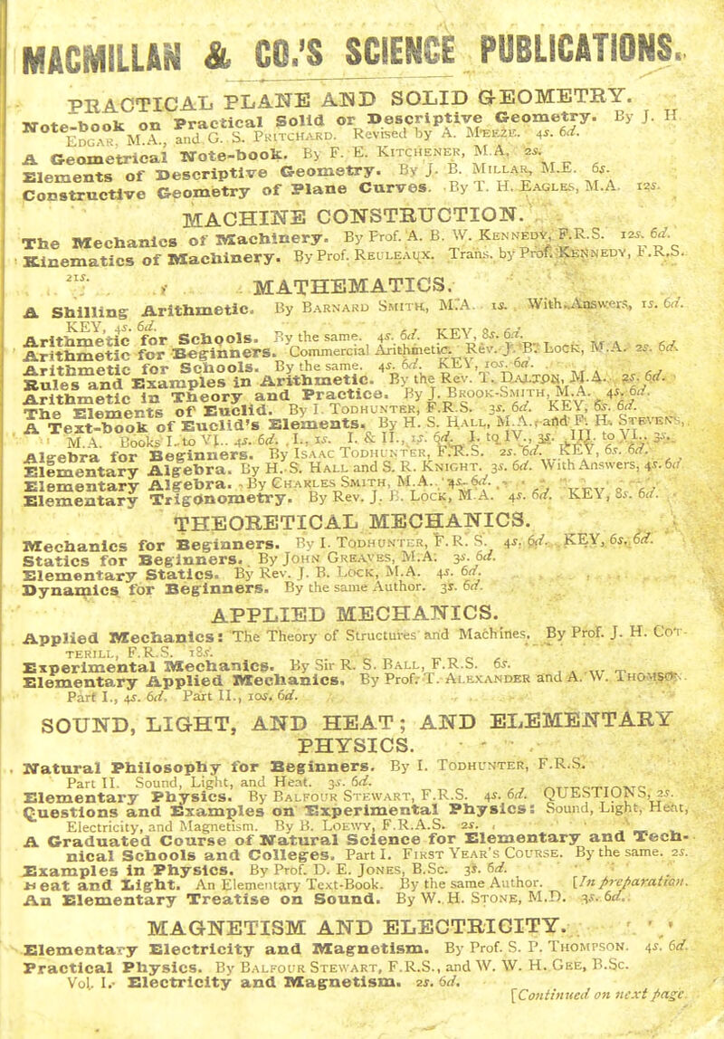 MACMILUN &JO^;SJCIENCE PUBLICATIONS. PR ACTIO ATi PLANE AND SOLID GI-EOMETEY. KTote-book on Practical Solid or Descriptive Geometry. By J. H Edg ° M A and G. S. Pkitchard. Revii^ed hy A. M-EE2E. _ 4^. 6d. A Geometrical TXote-boolt. By F, E. Kitchener, MA - Elements of Descriptive Geometry. By J. B. Millar, M.E. 6^ ponstructlve Geometry of Plane Curves. .By 1. H. Eagles, M.A i.. MACHINE CONSTRUCTION. . The Mechanics of IVXachinery. By Frof. A. B. W KennedV ^P.R S. 12^ 6^. Kinematics of Machinery. By Prof. Reuleai^x. Tran.s.,byProf.*^>NEDY, l.R.S. . . > MATHEMATICS. A Shilling iVrithmetic. By Barnard Smith, M;A. , With...Vnswrn,s ,5. ui. tli^l^^^In^s'^-Ar^.^Slc. ^^51hef^'T!Dt:^«. M.4.,. ^ • Arithmetic m Theory and Practice. «y J-B^^o'^-''^/'4^- irViP ElfiTTiprts of Euclid. By I. Todhunter, F.R.S. 3s. 6d. KEY, 6s. 6d. A TeftXok of EucHd's Elements. By H. S H.vll, M ^..a«* F. H-. Steven-., Alffebra for Beginners. By Isaac Todhi nter FrR.S. 2^ 6rf. KLY, 6,?. 6rf. Ellmentary Algebra. By H.S. Hall and S. R. Knight. y.M. W uh Answers, 4^-6<.'' Elementary Algebra. . By Ch.^kles^Smith M A..;^^6^. Xlementary Trigonometry. By Rev. J, ].. Lock, M.A. ^. 6d. . KEY, 8y. 6</. THEORETICAL MECHANICS. Mechanics for Beginners. By I. Todhu.mter, F.R. S. 4s,.i!ii.„.,]^E.Y, 6s, 6t{. Statics for Beginners. By John Greaves, M.A: y.ed. Elementary Statics. By Rev. J. B. Lock, M.A. 4^. 6j/. Dynamics for Beginners. By the same Author. 31. 6(f. APPLIED MECHANICS. Applied Mechanics: The Theory of Structures and Machine^. By Prof. J. H. Cot terill, F.R.S. tS.T. „ r, r. ^ Experimental Mechanics. By Sir R. S. Ball, F.R.S. 6s. , . „. _ El^entary Applied Mechanics. By ProfrT.-ArLEXANDEK and A. \V. Thom.?05< Part L, 45. 6(/, Part IL, loi. 6</. ■. ■ ' - SOUND, LIGHT, AND HEAT; AND ELEMENTARY PHYSICS. • - • . JTatural Philosophy for Beginners. By I. Todhunter, F.RiS. Pan n. Sound, Light, and Heat. 3^. 6^. „ , , riTTTrc-rTrnvrc Elementary Physics. By Balfour Stewart, F.R.S. ^s. 6a. QUESIIO^b, 2.?. Questions and Examples on Experimental Physics: Sound, Light, Hent, Electricity, and Magnetism. By B. Loe\\'y, F.R.A.S. 2s. , ■ - A Graduated Course of Statural Science for Elementary and Tech- nical Schools and Colleges. Part L First Year's Course. By the same. zs. Examples In Physics. By Prof. D. E. Jones, B.Sc. 3*- .Heat and Iilght. An Elementary Text-Book. By the same Author. \_Inprcparattaii. An Elementary Treatise on Sound. By W. H. Stone, M.D. ^.c 6</. MAGNETISM AND ELECTRICITY. Elementary Electricity and Magnetism. By Prof. S. P. Thompson. 4^. 6(/. Practical Physics. By Balfour Stewart, F.R.S., and W. W. H. Gee, B.Sc. Vol. I.- Electricity and Magnetism, zs. 6d. {Coniinued an next f>asc.