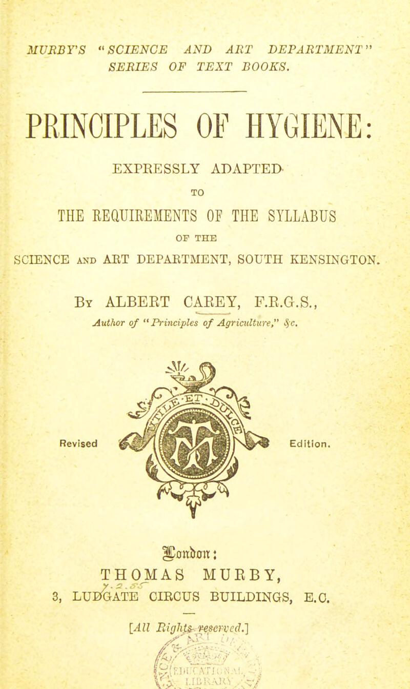 MURBY'S SCIENCE AND ART DEPARTMENT SERIES OF TEXT BOOKS. PRINCIPLES OF HYGIENE: EXPRESSLY ADAPTED. TO THE REUUIREMENTS OF THE SYLLABUS OF THE SCIENCE AND AET DEPAETMENT, SOUTH KENSINGTON. By ALBEET CAEEY, F.E.G.S., Author of  Prmciples of Agriculture, S/c. Revised Edition. THOMAS MUEBY, 3, LUEf^ATE CIRCUS BUILDINGS, E.G. [All Bights-, reserved.']