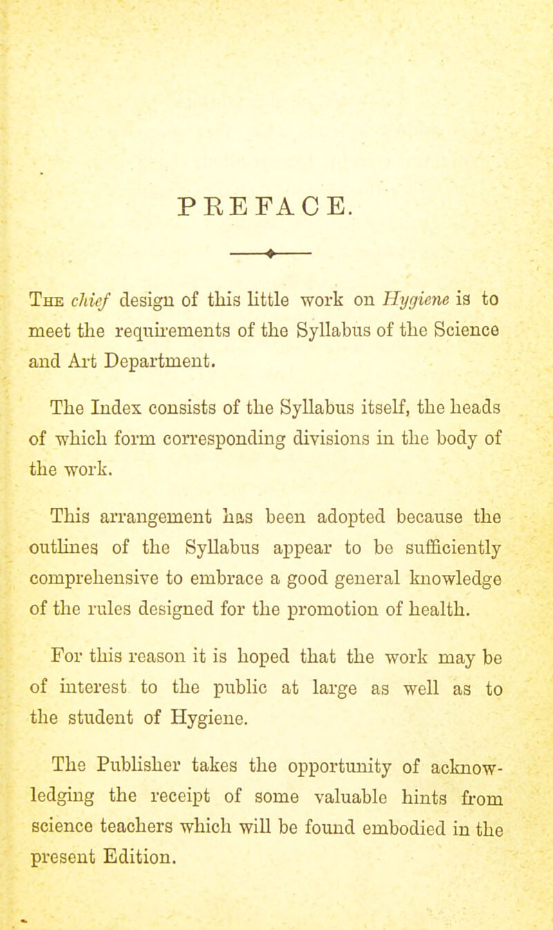 PREFACE. —♦— The cMef design of this little work on Hygiene is to meet the requhements of the Syllabus of the Science and Ai-t Department. The Index consists of the Syllabus itself, the heads of which form corresponding divisions in the body of the work. This arrangement has been adopted because the outUnes of the Syllabus appear to be sufficiently comprehensive to embrace a good general knowledge of the rules designed for the promotion of health. For this reason it is hoped that the work may be of interest to the public at large as well as to the student of Hygiene. The PubHsher takes the opportunity of acknow- ledging the receipt of some valuable hints from science teachers which will be found embodied in the present Edition.