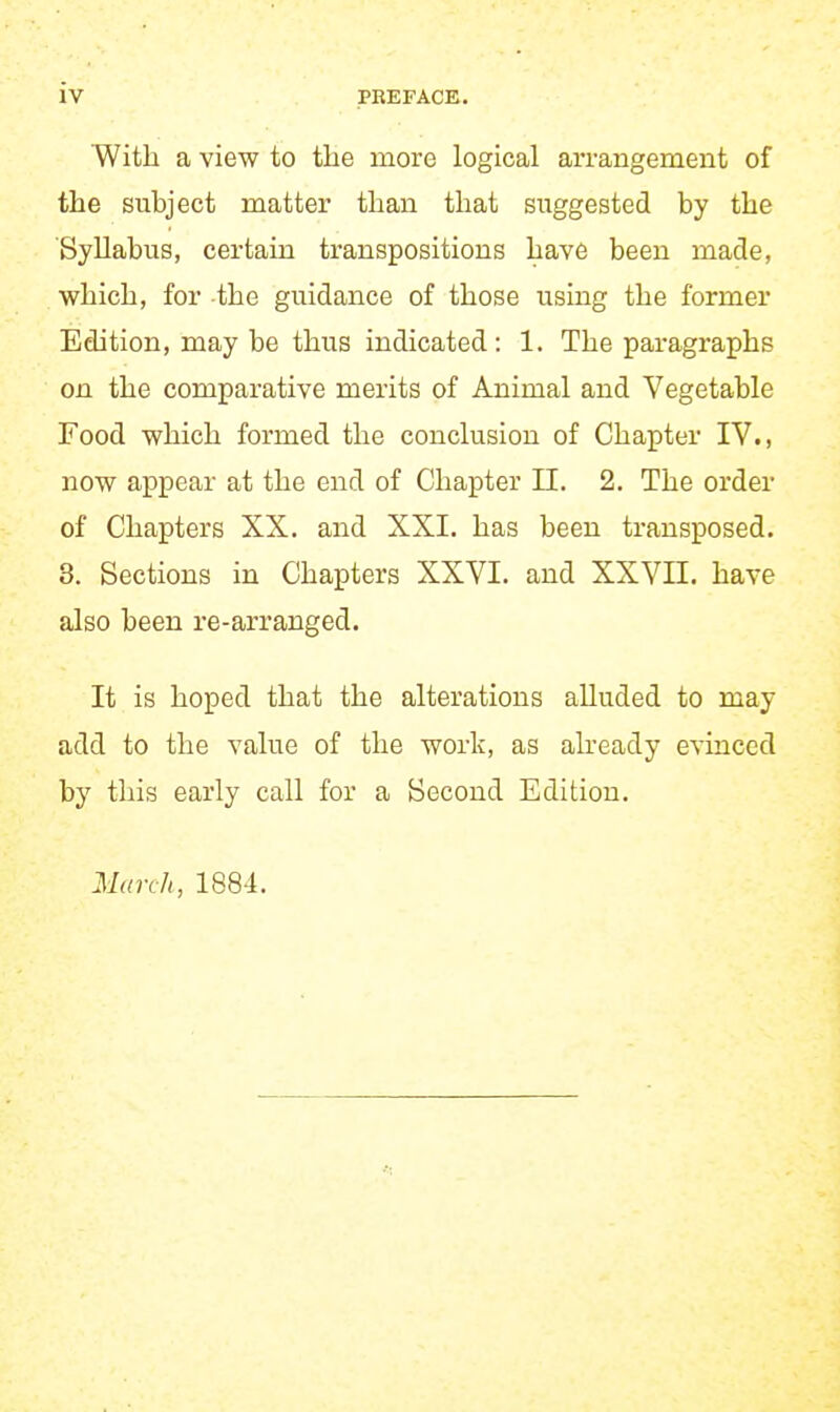 With a view to the more logical arrangement of the subject matter than that si:ggested by the Syllabus, certain transpositions have been made, which, for the guidance of those using the former Edition, may be thus indicated: 1. The paragraphs on the comparative merits of Animal and Vegetable Food which formed the conclusion of Chapter IV., now appear at the end of Chapter II. 2. The order of Chapters XX. and XXI. has been transposed. 8. Sections in Chapters XXVI. and XXVII. have also been re-arranged. It is hoped that the alterations alluded to may add to the value of the work, as already evinced by this early call for a Second Edition. March, 1884.