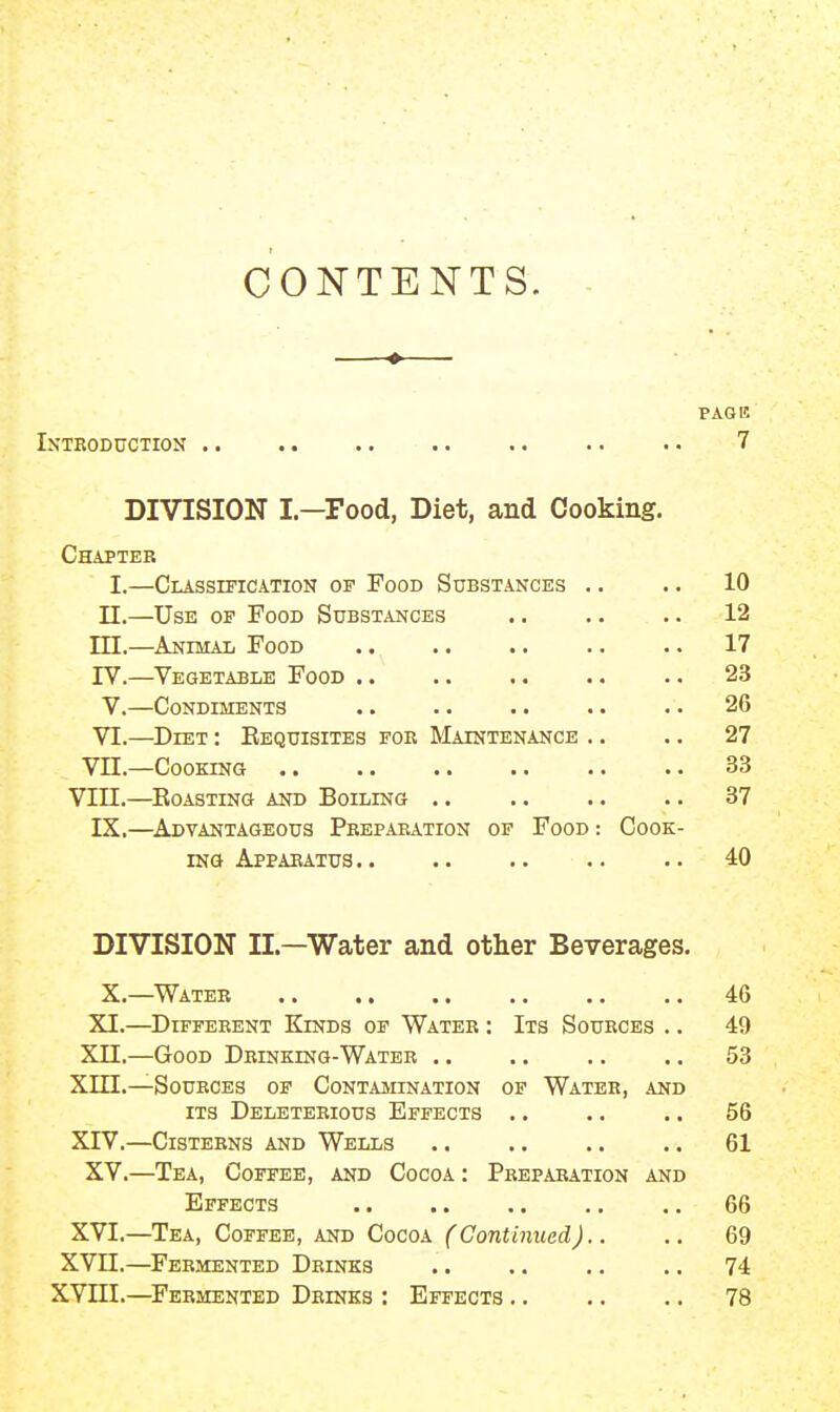 CONTENTS. —•— PAGE Introduction .. .. .. 7 DIVISION I—Food, Diet, and Cooking. Chapter I.—Classificatiok of Food Substances .. .. 10 n.—Use of Pood Substances .. .. .. 12 ni.—Animal Food 17 IV.—Vegetable Food .. .. .. .. .. 23 V.—Condiments .. .. ■ ■ .. . • 26 VI.—Diet : Eequisites foe Maintenance .. .. 27 Vn.—Cooking .. •. .. .. .. .. 33 VIII.—Roasting and Boiling 37 IX.—Advantageous Pbepaeation of Food : Cook- ing Appaeatus 40 DIVISION II.—Water and other Beverages. X.—Water 46 XI.—Different Kinds op Water : Its Sources .. 49 Xn.—Good Drinking-Water .. .. .. .. 53 Xin.—Sources op Contamination of Water, and ITS Deleterious Effects .. .. .. 56 XIV.—Cisterns and Wells .. .. .. .. 61 XV.—Tea, Coffee, and Cocoa : Preparation and Effects 66 XVI.—Tea, Coffee, and Cocoa (Continued).. .. 69 XVn.—Fermented Drinks .. .. .. .. 74 XVni.—^Fermented Drinks : Effects 78