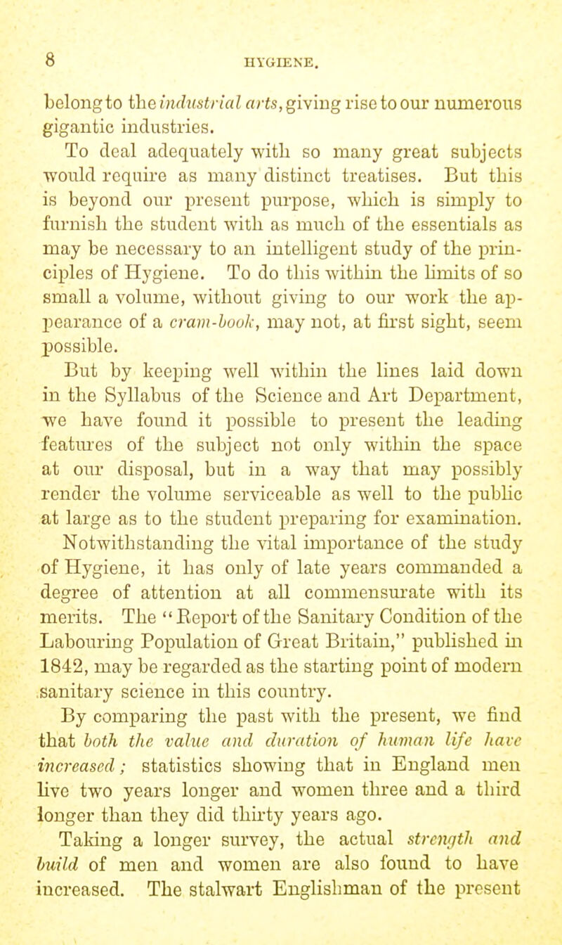 belong to the industrial arts, giving rise to our numerous gigantic industries. To deal adequately witli so many great subjects would require as many distinct treatises. But this is beyond our present purpose, which is simply to furnish the student with as much of the essentials as may be necessary to an intelligent study of the prin- ciples of Hygiene. To do this within the limits of so small a volume, without giving to our work the ap- pearance of a cram-hook, may not, at first sight, seem possible. But by keeping well within the lines laid down in the Syllabus of the Science and Art Department, we have found it possible to present the leading featm-es of the subject not only within the space at our disposal, but in a way that may possibly render the volume serviceable as well to the pubUc at large as to the student preparing for examination. Notwithstanding the vital importance of the study of Hygiene, it has only of late years commanded a degree of attention at all commensurate with its merits. The  Eeport of the Sanitary Condition of the Labouring Population of Great Britain, published in 1842, may be regarded as the starting point of modem sanitary science in this country. By comparing the past with the present, we find that both the value and duration of human life have increased; statistics showing that in England men live two years longer and women three and a third longer than they did thirty years ago. Taking a longer survey, the actual strength and build of men and women are also found to have increased. The stalwart Englishman of the present