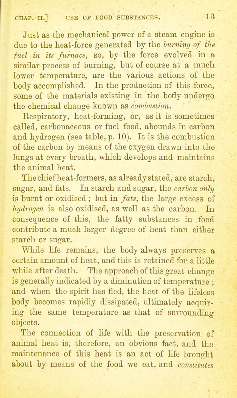 Just as the nieclaanlcal power of a steam engine is due to the heat-force generated by the burning of the fuel in its furnace, so, by the force evolved in a similar process of burning, but of coiu'se at a much lower temperature, are the various actions of the body accomplished. In the production of this force, some of the materials existing in the body undergo the chemical change known as combustion. Eespu-atory, heat-forming, or, as it is sometimes called, carbonaceous or fuel food, abounds in carbon and hydrogen (see table, p. 10). It is the combustion of the carbon by means of the oxygen drawn into the lungs at every breath, which develops and maintains the animal heat. The chief heat-formers, as abeady stated, are starch, sugar, and fats. In starch and sugar, the carbon only is burnt or oxidised ; but in fats, the lai'ge excess of hydrogen is also oxidised, as well as the carbon. In consequence of this, the fatty substances in food contribute a much larger degree of heat than either starch or sugar. While life remains, the body always preserves a certain amount of heat, and this is retained for a little while after death. The approach of this great change is generally indicated by a diminution of temperature ; and when the spirit has fled, the heat of the lifeless body becomes rapidly dissipated, ultimately acquir- ing the same temperature as that of sui-rounding objects. The connection of life with the preservation of animal heat is, therefore, an obvious fact, and the maintenance of this heat is an act of life brought about by means of the food we eat, and constitutes