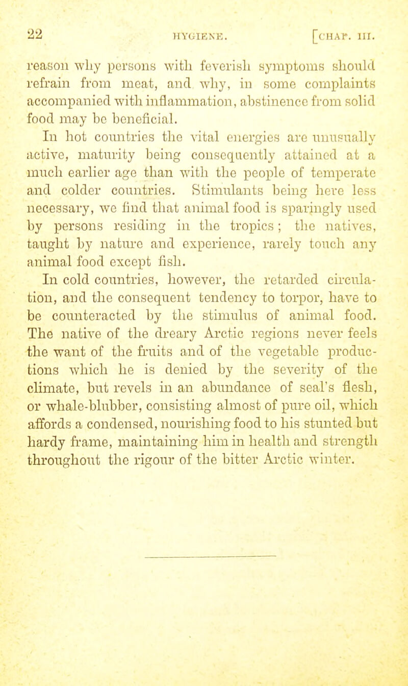 reason why pursons witli feverish symptoms should refram from meat, and why, in some complaints accompanied with inflammation, abstinence from solid food may be beneficial. In hot comitries the vital energies are nuusually active, maturity being consequently attained at a much earlier age than with the x^eople of temperate and colder countries. Stimulants being here less necessary, we find that animal food is sparingly used by persons residing in the tropics; the natives, taught by nature and experience, rarely touch any animal food except fish. In cold countries, however, the retarded circula- tion, and the consequent tendency to torpor, have to be counteracted by the stimulus of animal food. The native of the di-eary Arctic regions never feels the want of the fruits and of the vegetable produc- tions which he is denied by the severity of the climate, but revels in an abundance of seal's flesh, or whale-blubber, consisting almost of pure oil, which affords a condensed, nom-ishing food to his stunted but hardy frame, maintaining him in health and strength throughout the rigour of the bitter Ai-ctic winter.