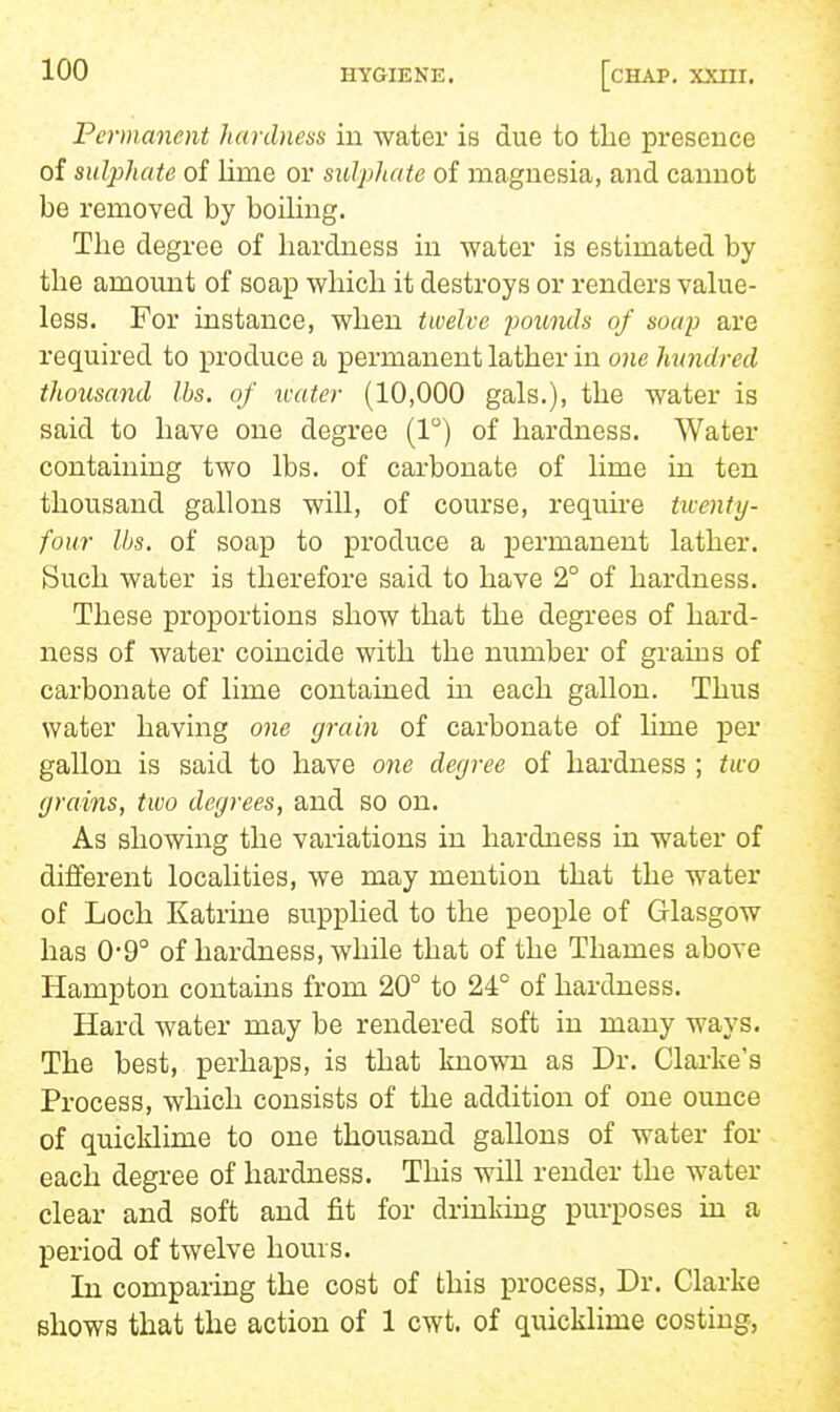 Permanent hardness in water is due to the presence of sulphate of lime or sulphate of magnesia, and cannot be removed by boiling. The degree of hardness in water is estimated by the amount of soap which it destroys or renders value- less. For instance, when twelve poiLiuls of soup are required to jproduce a permanent lather in one hwidred thousand lbs. of ivater (10,000 gals.), the water is said to have one degree (1) of hardness. Water containing two lbs. of carbonate of lime in ten thousand gallons will, of course, require twenty- four lbs. of soap to produce a permanent lather. Such water is therefore said to have 2° of hardness. These proportions show that the degrees of hard- ness of water coincide with the number of grains of carbonate of lime contained in each gallon. Thus water having one grain of carbonate of Mme per gallon is said to have one degree of hardness ; two grains, two degrees, and so on. As showing the variations in hardness in water of different localities, we may mention that the water of Loch Katrine supplied to the people of Glasgow has 0-9° of hardness, while that of the Thames above Hampton contains from 20° to 24° of hardness. Hard water may be rendered soft in many ways. The best, perhaps, is that known as Dr. Clarke's Process, which consists of the addition of one ounce of quicklime to one thousand gallons of water for each degree of hardness. This will render the water clear and soft and fit for drinking purposes in a period of twelve hours. In comparing the cost of this process. Dr. Clarke shows that the action of 1 cwt. of quicklime costing,