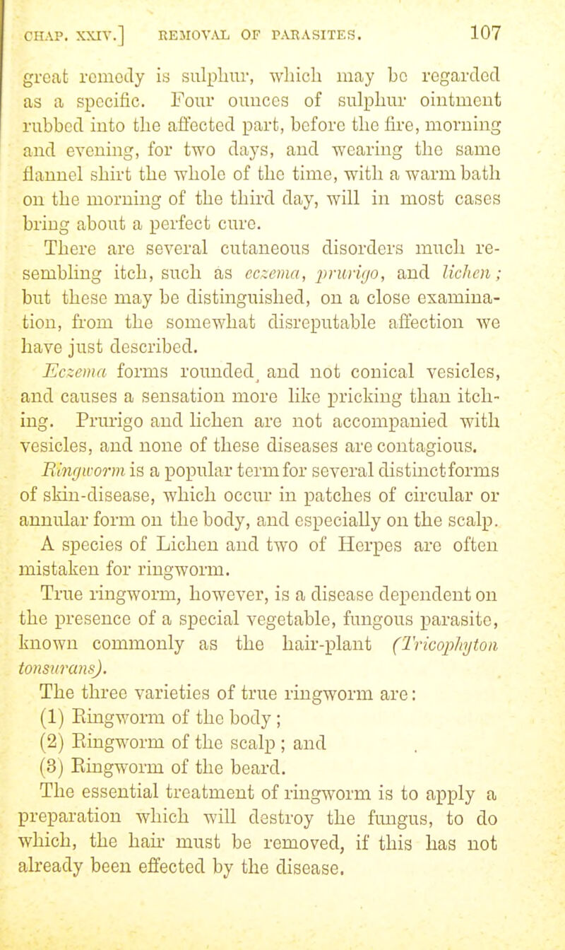 great remedy is sulphur, whicla may be regarded as a specific. Four ounces of sulphur ointment rubbed into the affected part, before the fire, morning and evening, for two days, and wearing the same flannel shirt the whole of the time, with a warm bath on the morning of the third day, will in most cases bring about a perfect cure. There are several cutaneous disorders much re- sembling itch, such as eczema, prurujo, and lichen; but these may be distinguished, on a close examina- tion, from the somewhat disreputable affection we have just described. Eczema forms rounded, and not conical vesicles, and causes a sensation more hke pricking than itch- ing. Prm-igo and lichen are not accompanied with vesicles, and none of these diseases are contagious. Binrjivorm is a popular term for several distinct forms of skin-disease, which occiu in patches of circular or annular form on the body, and especially on the scalp. A species of Lichen and two of Herpes are often mistaken for ringworm. True ringworm, however, is a disease dependent on the presence of a special vegetable, fungous j)arasite, known commonly as the hair-plant (Tricophytoii tonsurans). The three varieties of true ringworm are: (1) Eingworm of the body ; (2) Eingworm of the scalp ; and (3) Eingworm of the beard. The essential treatment of ring^vorm is to apply a preparation which will destroy the fungus, to do which, the hair must be removed, if this has not already been effected by the disease.