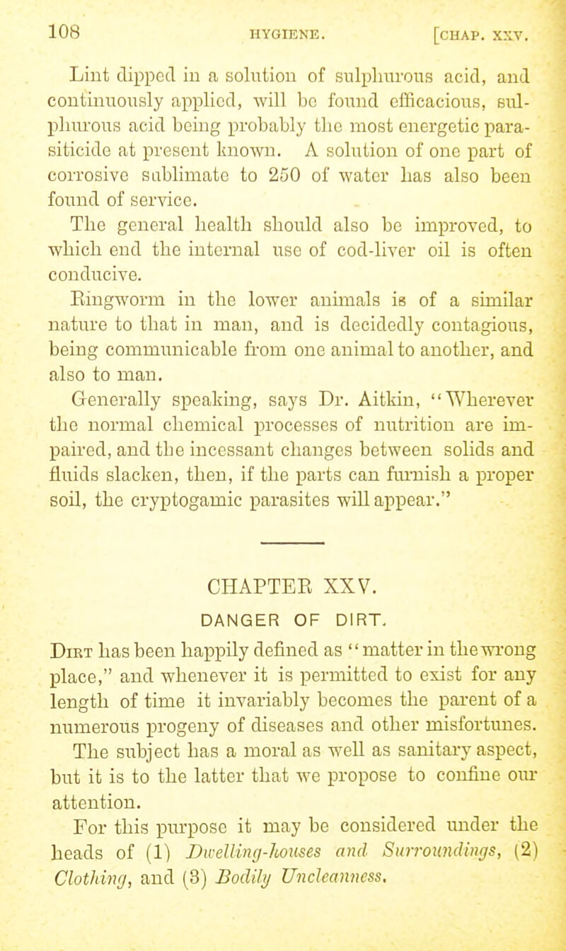 Liut dipped in a solution of sulphurous acid, and continuously applied, will be found efficacious, sul- phurous acid being probably tlic most energetic para- siticide at present known. A solution of one part of corrosive sablimate to 250 of water has also been found of service. The general health should also be improved, to which end the internal use of cod-liver oil is often conducive. Eingworm in the lower animals is of a similar nature to that in man, and is decidedly contagious, being communicable from one animal to another, and also to man. Generally speaking, says Dr. Aitkin, Wherever the normal chemical processes of nutrition are im- paired, and the incessant changes between solids and fluids slacken, then, if the parts can fmiiish a proper soil, the cryptogamic parasites will appear. CHAPTEE XXV. DANGER OF DIRT, DiKT has been happily defined as matter in the wrong place, and whenever it is permitted to exist for any length of time it invariably becomes the parent of a numerous progeny of diseases and other misfortunes. The subject has a moral as well as sanitary aspect, but it is to the latter that we propose to confine our attention. For this purpose it may be considered under the heads of (1) Divelling-houses and Surroundings, (2) Clothing, and (3) Bodily Uncleanness,