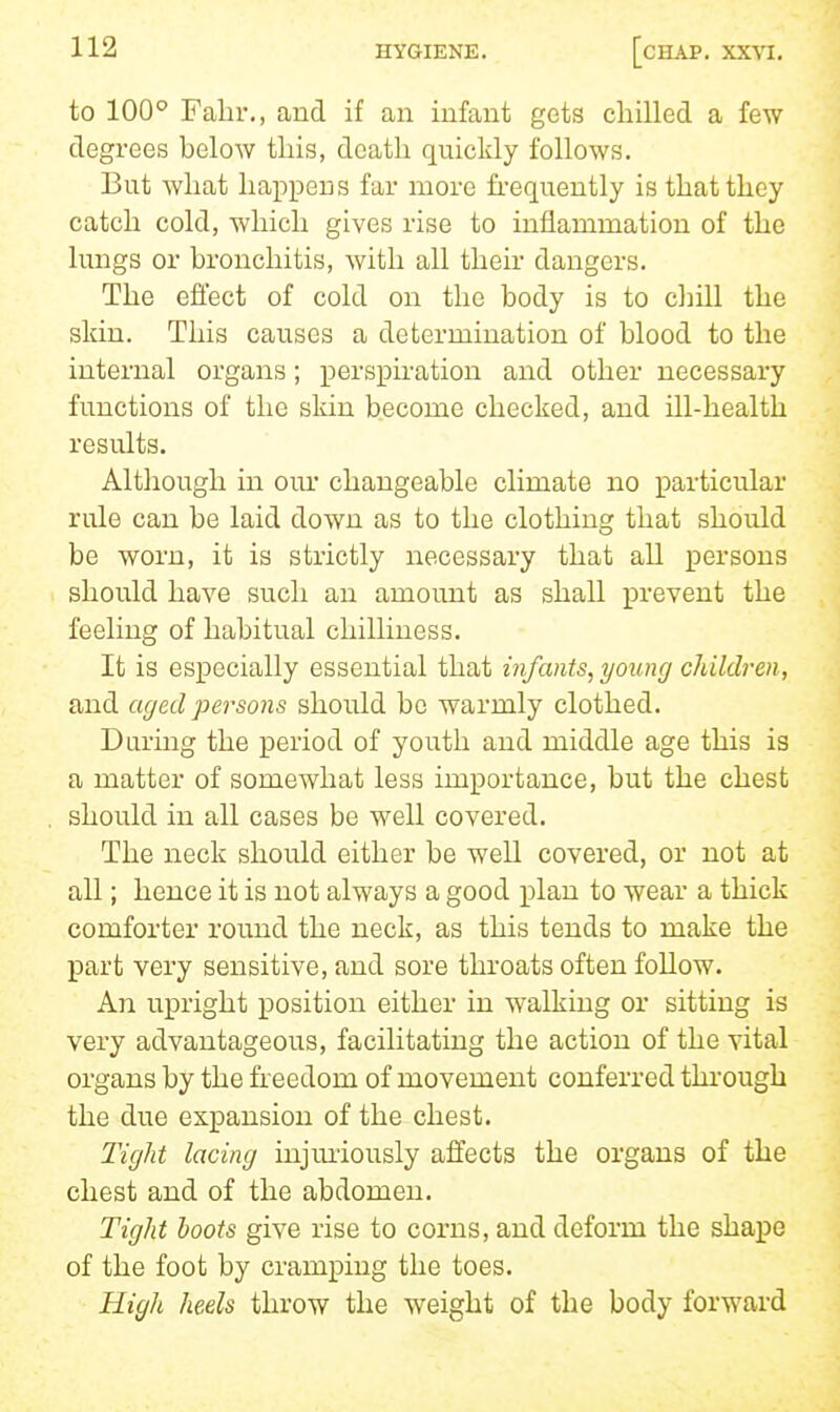 to 100° Falir., and if an infant gets chilled a few degrees below this, death quickly follows. But what happens far more fi-equently is that they catch cold, which gives rise to inflammation of the lungs or bronchitis, with all their dangers. The effect of cold on the body is to chill the skin. This causes a determination of blood to the internal organs; perspiration and other necessary functions of the skin become checked, and ill-health results. Altliough in our changeable climate no particular rule can be laid down as to the clothing that should be worn, it is strictly necessary that all persons should have such an amount as shall prevent the feeling of habitual chilliness. It is especially essential that infants, young children, and aged persons should be warmly clothed. Daring the period of youth and middle age this is a matter of somewhat less importance, but the chest should in all cases be well covered. The neck should either be well covered, or not at all; hence it is not always a good plan to wear a thick comforter round the neck, as this tends to make the part very sensitive, and sore throats often follow. An upright position either in walking or sitting is very advantageous, facilitating the action of the vital organs by the freedom of movement conferred through the due expansion of the chest. Tight lacing injm'iously affects the organs of the chest and of the abdomen. Tight hoots give rise to corns, and deform the shape of the foot by cramping the toes. High heels throw the weight of the body forward