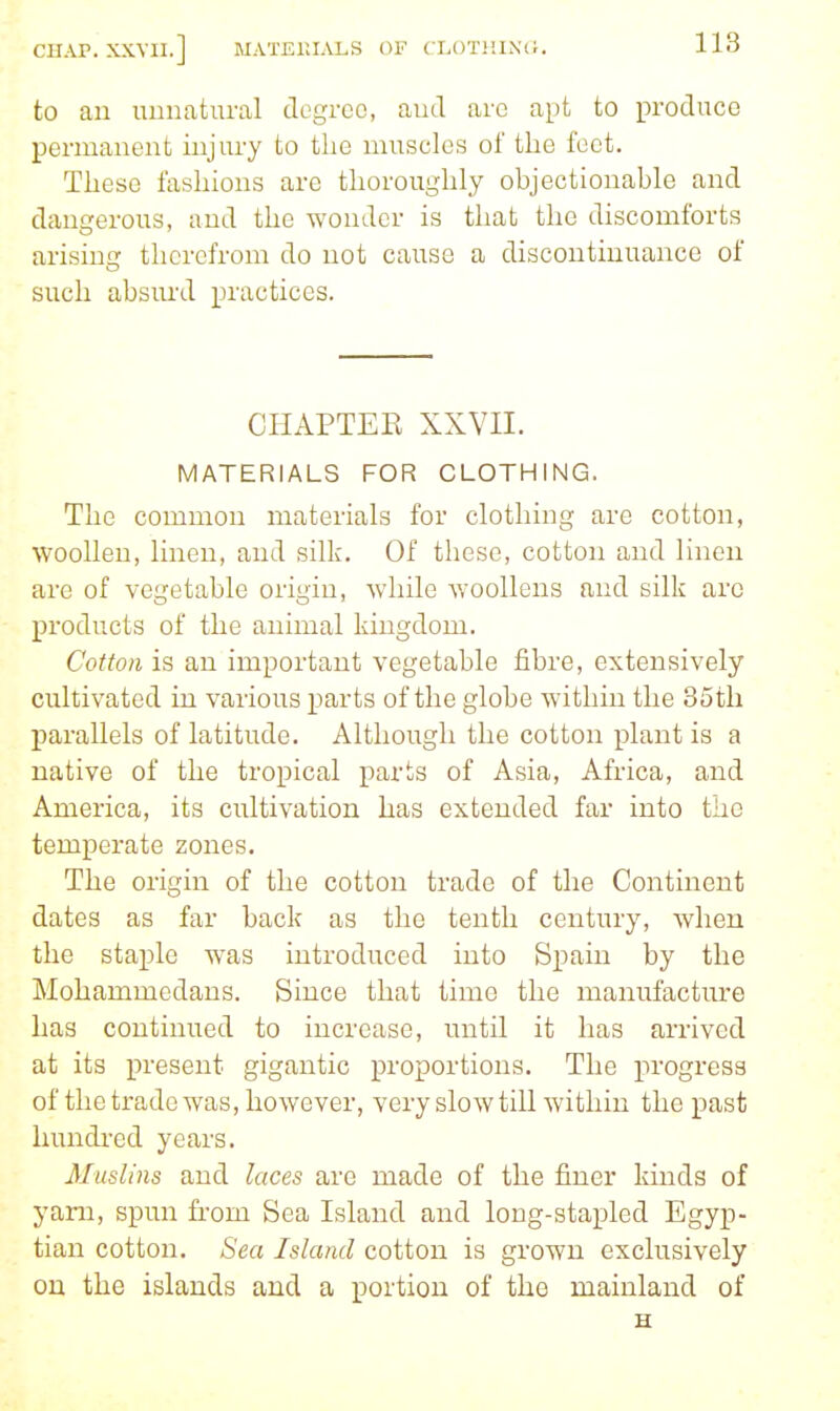 to an uuuatural cTegroo, aud arc apt to produce permanent injury to the muscles of the foet. These fashions are thoroughly objectionable and dangerous, and the wonder is that the discomforts arising therefrom do not cause a discontinuance of such absurd practices. CHAPTER XXVII. MATERIALS FOR CLOTHING. The common materials for clothing are cotton, woollen, linen, aud silk. Of these, cotton and linen are of vegetable origin, while woollens and silk arc products of the animal kingdom. Cotton is an important vegetable fibre, extensively cultivated in various parts of the globe within the 35th parallels of latitude. Although the cotton plant is a native of the tropical parts of Asia, Africa, and America, its cultivation has extended far into the temperate zones. The origin of the cotton trade of the Continent dates as far back as the tenth century, when the staple was introduced into Spain by the Mohammedans. Since that time the manufacture has continued to increase, until it has arrived at its present gigantic proportions. The progress of the trade was, however, very slow till within the past hundi-ed years. Muslins and laces arc made of the finer kinds of yam, spun from Sea Island and long-stapled Egyp- tian cotton. Sea Island cotton is grown exclusively on the islands and a portion of the mainland of H