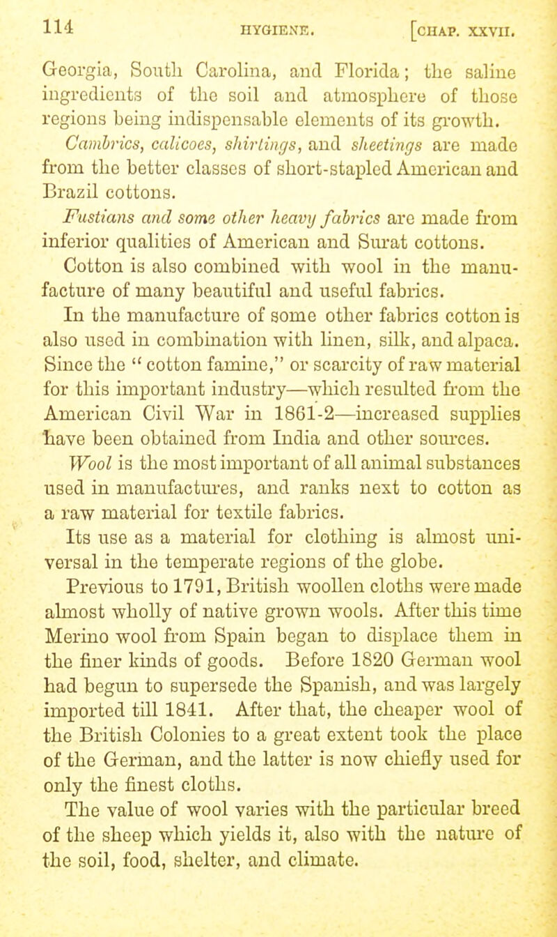 Georgia, South Carolina, and Florida; tLe saline ingredients of the soil and atmosphere of those regions being indispensable elements of its gi-owth. Cambrics, calicoes, shirtings, and sheetings are made from the better classes of short-stapled American and Brazil cottons. Fustians and some other heavy fabrics are made fi'om inferior qualities of American and Surat cottons. Cotton is also combined with wool in the manu- facture of many beautiful and useful fabrics. In the manufacture of some other fabrics cotton is also used in combination with linen, silk, and alpaca. Since the  cotton famine, or scarcity of raw material for this important industry—which resulted from the American Civil War in 1861-2—increased supplies have been obtained from India and other soiu'ces. Wool is the most important of all animal substances used in manufactm-es, and ranks next to cotton as a raw material for textile fabrics. Its use as a material for clothing is almost uni- versal in the temperate regions of the globe. Previous to 1791, British woollen cloths were made almost wholly of native grown wools. After this time Merino wool from Spain began to displace them in the finer kinds of goods. Before 1820 German wool had begun to supersede the Spanish, and was largely imported till 1841. After that, the cheaper wool of the British Colonies to a great extent took the place of the German, and the latter is now chiefly used for only the finest cloths. The value of wool varies with the particular breed of the sheep which yields it, also with the nature of the soil, food, shelter, and climate.