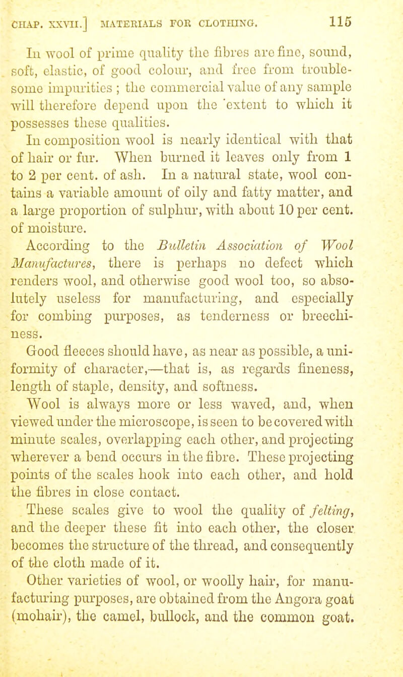 lu -wool of prime quality the fibres are fine, sound, soft, elastic, of good colour, and free from trouble- some impurities ; tlie commercial value of any sample will therefore depend upon the 'extent to which it possesses these qualities. In composition wool is nearly identical with that of hair or fur. When burned it leaves only from 1 to 2 per cent, of ash. In a natm-al state, wool con- tains a variable amount of oily and fatty matter, and a large proportion of sulphur, with about 10 per cent, of moisture. According to the BiUletin Association of Wool Manufactures, there is perhaps no defect which renders wool, and otherwise good wool too, so abso- lutely useless for manufacturing, and especially for combing pui-poses, as tenderness or breechi- ness. Good fleeces should have, as near as possible, a uni- formity of character,—that is, as regards fineness, length of staple, density, and softness. Wool is always more or less waved, and, when viewed imder the microscope, is seen to be covered with minute scales, overlapping each other, and projecting wherever a bend occm's in the fibre. These projecting points of the scales hook into each other, and hold the fibres in close contact. These scales give to wool the quality of felting, and the deeper these fit into each other, the closer becomes the structui'e of the thread, and consequently of the cloth made of it. Other varieties of wool, or woolly hair, for manu- factming purposes, are obtained from the Angora goat (mohair), the camel, bullock, and the common goat.