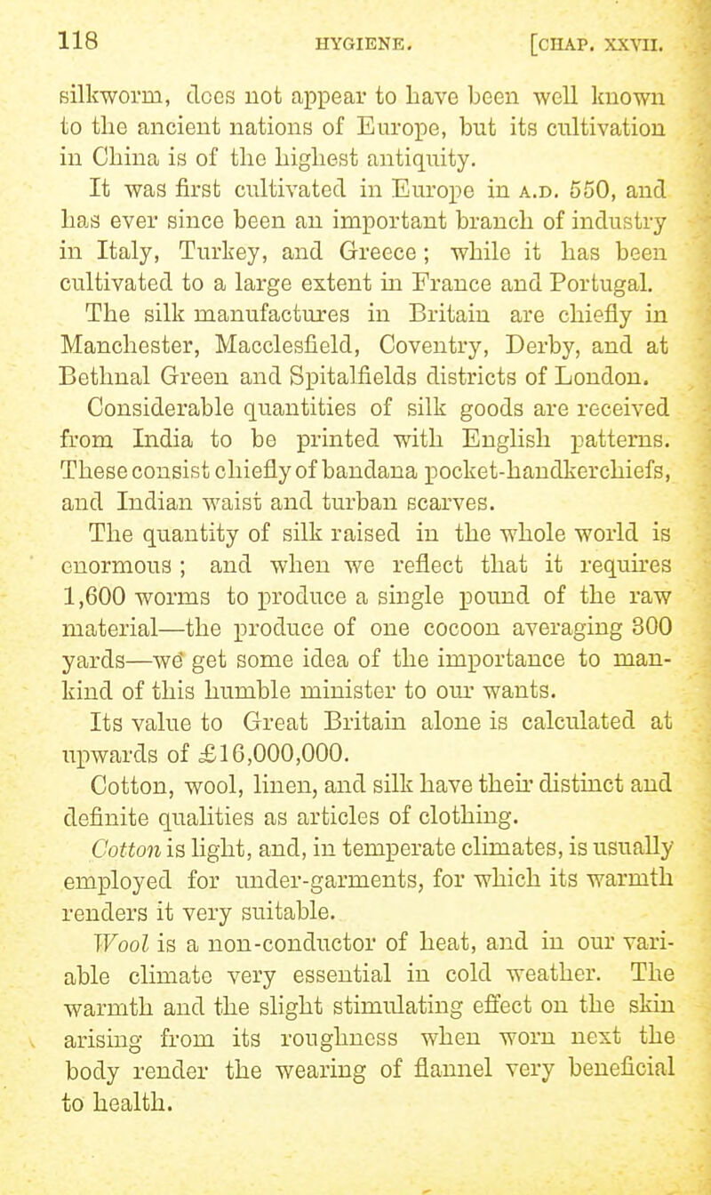 Bilkworm, does not appear to have been well known to the ancient nations of Europe, but its cultivation in China is of the highest antiquity. It was first cultivated in Europe in a.d. 550, and has ever since been an important branch of industry in Italy, Turkey, and Greece; while it has been cultivated to a large extent in France and Portugal. The silk manufactures in Britain are chiefly in Manchester, Macclesfield, Coventry, Derby, and at Bethnal Green and Spitalfields districts of London. Considerable c[u.antities of silk goods are received from India to be printed with English patterns. These consist chiefly of bandana pocket-handkerchiefs, and Indian waist and turban scarves. The quantity of silk raised in the whole world is enormous ; and when we reflect that it requh'es 1,600 worms to produce a single pound of the raw material—the produce of one cocoon averaging 300 yards—w^ get some idea of the importance to man- kind of this humble minister to om' wants. Its value to Great Britain alone is calculated at upwards of £16,000,000. Cotton, wool, linen, and silk have then' distinct and definite qualities as articles of clothing. Cotton is light, and, in temperate climates, is usually employed for under-garments, for which its warmth renders it very suitable. Wool is a non-conductor of heat, and in our vari- able climate very essential in cold weather. The warmth and the slight stimulating effect on the skin arising from its roughness when worn next the body render the wearing of flannel very beneficial to health.