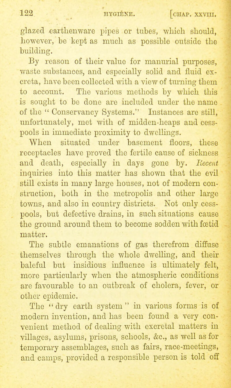 glazed ^artlienware pipes or tubes, which should, however, ho kept as much as possible outside the building. By reason of their value for manurial piu'poses, waste substances, and especially sohd and fluid ex- creta, have been collected with a view of tiu-ning them to account. The various methods by which this is sought to be done are included under the name of the  Conservancy Systems. Instances are still, unfortunately, met with of midden-heaps and cess- pools in immediate proximity to dwellings. When situated under basement floors, these receptacles have proved the fertile cause of sickness and death, especially in days gone by. Recent inquiries into this matter has shown that the evil still exists in many large houses, not of modem con- struction, both in the metropolis and other large towns, and also in country districts. Not only cess- pools, but defective drains, in such situations cause the ground around them to become sodden with foetid matter. The subtle emanations of gas therefrom diffuse themselves through the whole dwelling, and their baleful but insidious influence is ultimately felt, more particularly when the atmospheric conditions are favourable to an outbreak of cholera, fever, or other ei^idemic. The dry earth system in various forms is of modern mvention, and has been foimd a very con- venient method of dealing with excretal matters in villages, asylums, prisons, schools, &c., as well as for temporary assemblages, such as fairs, race-meetings, and camps, provided a responsible person is told off