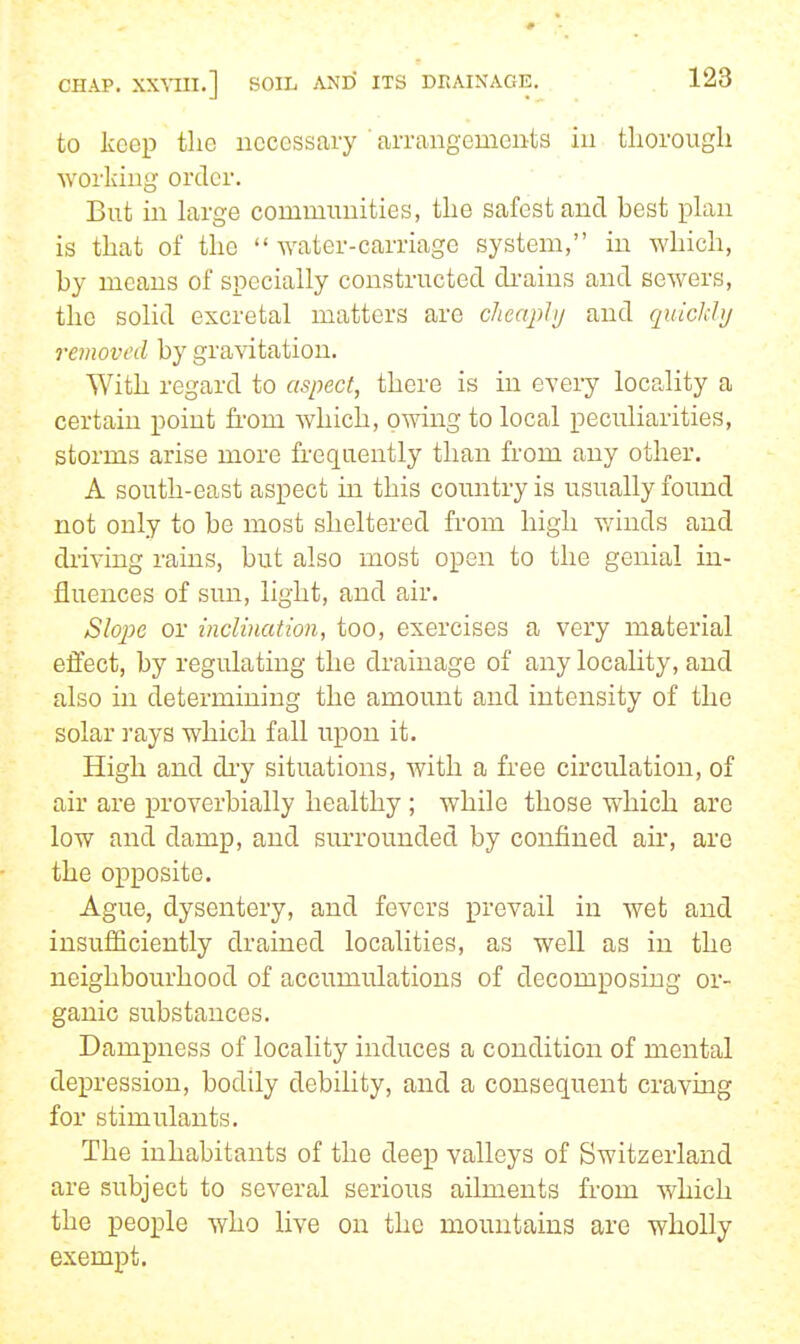 to keep the uecessary ■arrangements in tliorougli working order. But in large communities, the safest and best plan is that of the water-carriage system, in which, by means of specially constructed di-ains and sewers, the solid excretal matters are cheaply and quickly removed by gravitation. With regard to aspect, there is in every locality a certain point from which, owing to local peculiarities, storms arise more frequently than from any other. A south-east aspect in this country is usually found not only to be most sheltered from high v/inds and driving rains, but also most open to the genial in- fluences of sun, light, and air. Slojje or inclination, too, exercises a very material effect, by regulating the drainage of any locality, and also in determining the amount and intensity of the solar I'ays which fall upon it. High and dry situations, with a free circulation, of air are proverbially healthy ; while those which are low and damp, and surrounded by confined air, are the opposite. Ague, dysentery, and fevers prevail in wet and insufiiciently drained localities, as well as in the neighbourhood of accumulations of decomposing or- ganic substances. Dampness of locality induces a condition of mental depression, bodily debility, and a consequent cravmg for stimiilants. The inhabitants of the deep valleys of Switzerland are subject to several serious ailments from which the people who live on the mountains are wholly exempt.