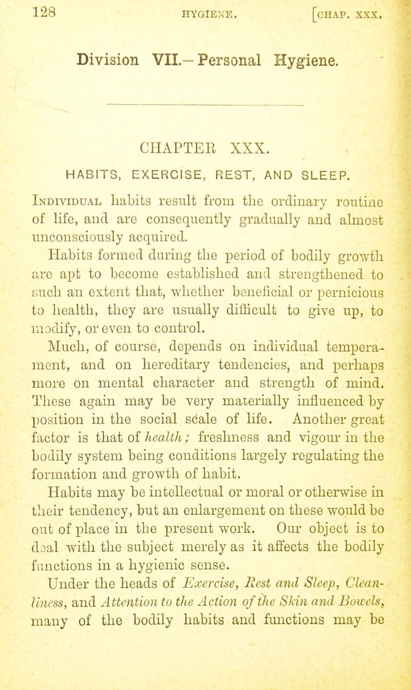 Division VII.-Personal Hygiene. CHAPTER XXX. HABITS, EXERCISE, REST, AND SLEEP. Individual habits result from the ordmary routine of Hfe, and are consequently gradually and almost unconsciously acquired. Habits formed during the period of bodily growth arc apt to become established and strengthened to such an extent that, whether beneficial or pernicious to health, they are usually difficult to give up, to modify, or even to control. Much, of course, depends on individual tempera- ment, and on hereditary tendencies, and perhaps more on mental character and strength of mind. These again may be very materially influenced by position in the social scale of life. Another great factor is that of health; freshness and vigom- in the bodily system being conditions largely regulating the formation and growth of habit. Habits may be intellectual or moral or otherwise in their tendency, but an enlargement on these would be out of place in the x^resent work. Our object is to doal with the subject merely as it afifects the bodily functions in a hygienic sense. Under the heads of Exercise, Rest and Sleep, Clean- liness, and Attention to the Action of the Skin and Bowels, many of the bodily habits and fimctious may be